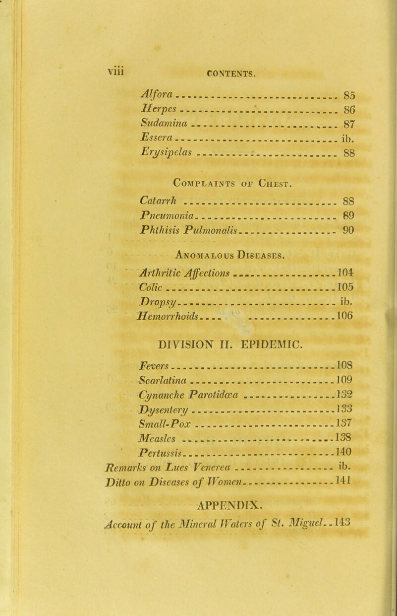 Alfora 85 Herpes §6 Sudamina 87 Essera ib. Erysipelas 88 Complaints of Ciiest. Catarrh 88 Pneumonia 89 Phthisis Pulmonalis 90 Anomalous Diseases. Arthritic Affections 104 Colic 105 Dropsy ib. Hemorrhoids 106 DIVISION II. EPIDEMIC. Fevers 108 Scarlatina 109 Cynanche Parotidcca 132 Dysentery 133 Small-Pox 137 Measles 138 Pertussis 140 Remarks on Lues Venerea ib. Ditto on Diseases of Women 141 APPENDIX. Account of the Mineral Waters of St. Miguel..143