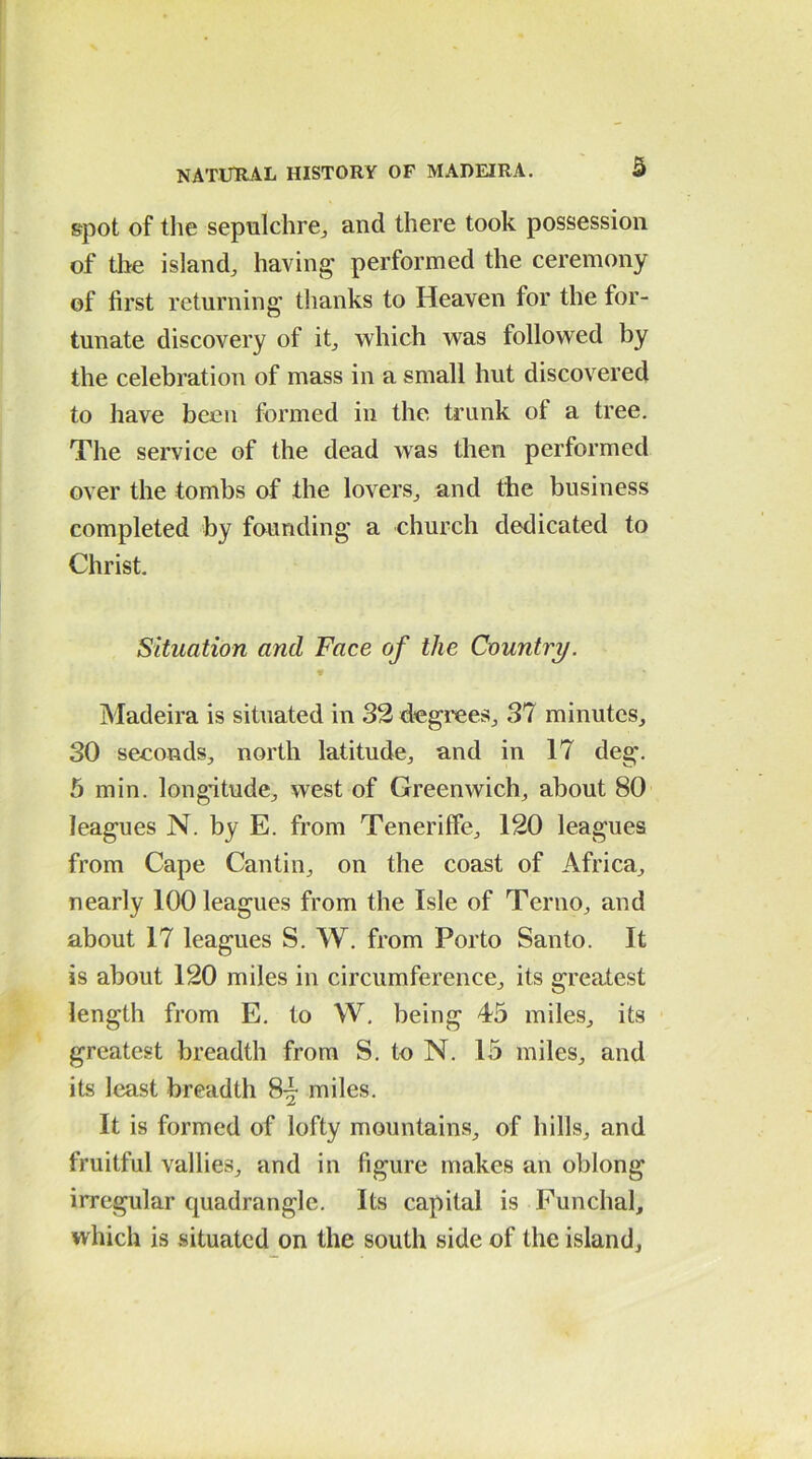 spot of the sepulchre, and there took possession of the island, having1 performed the ceremony of first returning thanks to Heaven for the for- tunate discovery of it, which was followed by the celebration of mass in a small hut discovered to have been formed in the trunk of a tree. The service of the dead was then performed over the tombs of the lovers, and the business completed by founding a church dedicated to Christ. Situation and Face of the Country. Madeira is situated in 32 degrees, 37 minutes, 30 seconds, north latitude, and in 17 deg. 5 min. longitude, west of Greenwich, about 80 leagues N. by E. from Teneriffe, 120 leagues from Cape Cantin, on the coast of Africa, nearly 100 leagues from the Isle of Terno, and about 17 leagues S. W. from Porto Santo. It is about 120 miles in circumference, its greatest length from E. to W. being 45 miles, its greatest breadth from S. to N. 15 miles, and its least breadth 8- miles. It is formed of lofty mountains, of hills, and fruitful vallies, and in figure makes an oblong irregular quadrangle. Its capital is Funchal, which is situated on the south side of the island.