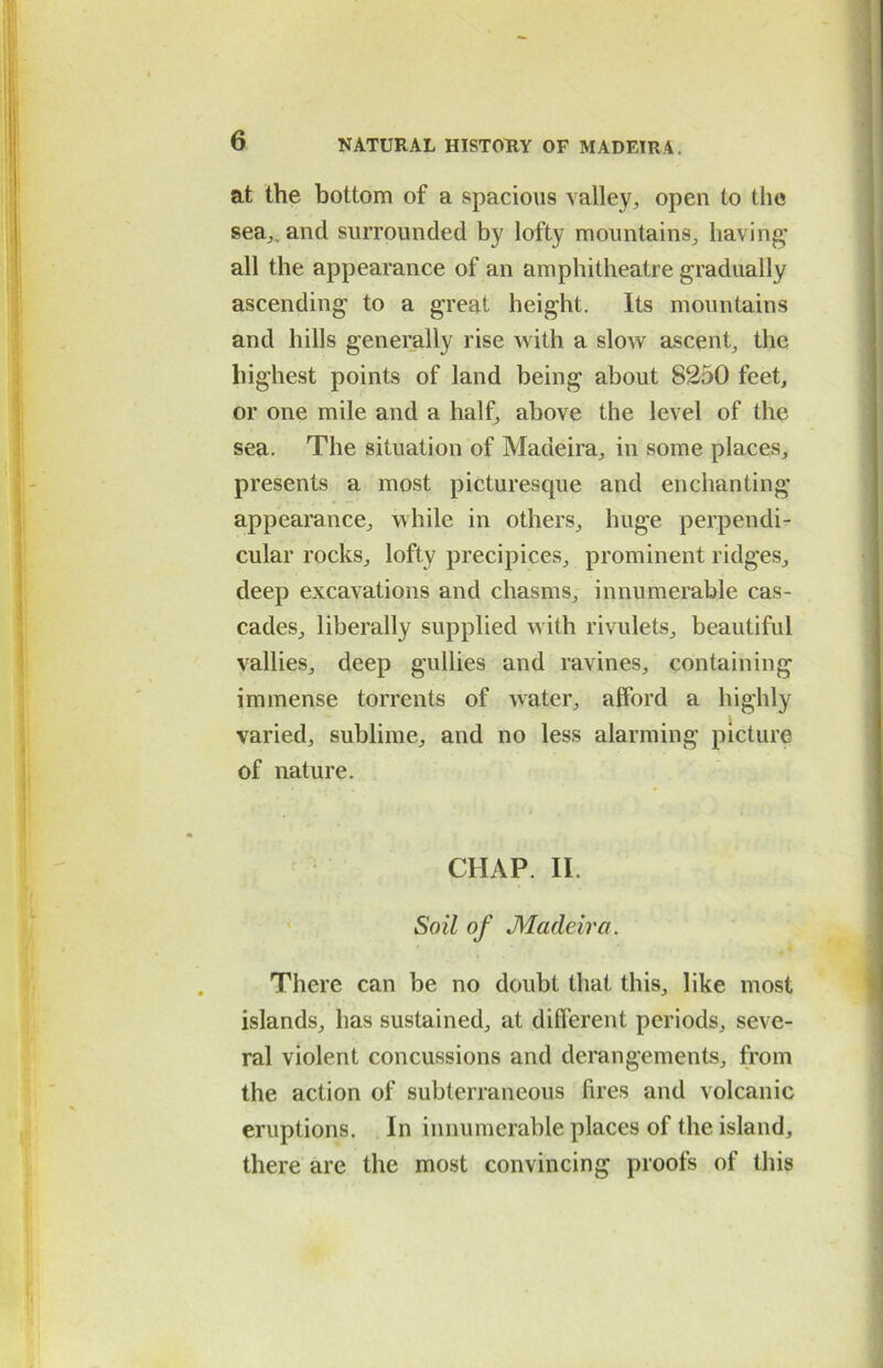 at the bottom of a spacious valley, open to the sea,, and surrounded by lofty mountains, having all the appearance of an amphitheatre gradually ascending' to a great height. Its mountains and hills generally rise with a slow ascent, the highest points of land being about 8250 feet, or one mile and a half, above the level of the sea. The situation of Madeira, in some places, presents a most picturesque and enchanting appearance, while in others, huge perpendi- cular rocks, lofty precipices, prominent ridges, deep excavations and chasms, innumerable cas- cades, liberally supplied with rivulets, beautiful vallies, deep gullies and ravines, containing immense torrents of water, afford a highly- varied, sublime, and no less alarming picture of nature. CHAP. II. Soil of Madeira. There can be no doubt that this, like most islands, has sustained, at different periods, seve- ral violent concussions and derangements, from the action of subterraneous (ires and volcanic eruptions. In innumerable places of the island, there are the most convincing proofs of this