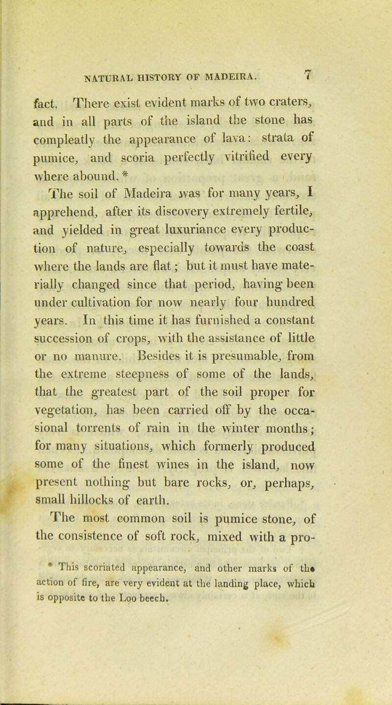 fact. There exist evident marks of two craters, and in all parts of the island the stone has compleatly the appearance of lava: strata of pumice, and scoria perfectly vitrified every where abound. * The soil of Madeira was for many years, I apprehend, after its discovery extremely fertile, and yielded in great luxuriance every produc- tion of nature, especially towards the coast where the lands are flat; but it must have mate- rially changed since that period, having been under cultivation for now nearly four hundred years. In this time it has furnished a constant succession of crops, with the assistance of little or no manure. Besides it is presumable, from the extreme steepness of some of the lands, that the greatest part of the soil proper for vegetation, has been carried off by the occa- sional torrents of rain in the winter months; for many situations, which formerly produced some of the finest wines in the island, now present nothing but bare rocks, or, perhaps, small hillocks of earth. The most common soil is pumice stone, of the consistence of soft rock, mixed with a pro- * This scoriated appearance, and other marks of th* action of fire, are very evident at the landing place, which is opposite to the Loo beech.