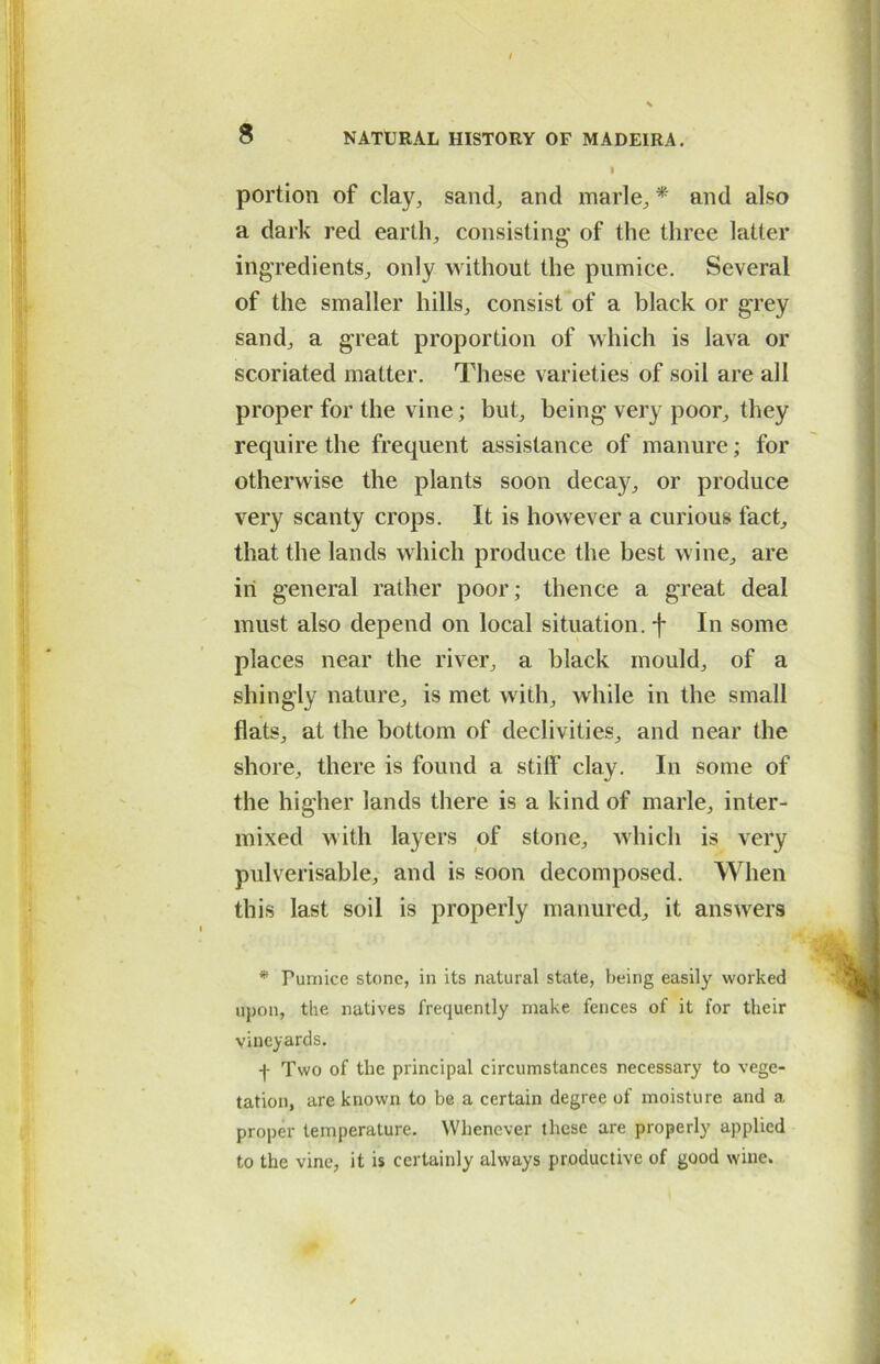 portion of clay, sand, and marie, * and also a dark red earth, consisting' of the three latter ingredients, only without the pumice. Several of the smaller hills, consist of a black or grey sand, a great proportion of which is lava or scoriated matter. These varieties of soil are all proper for the vine; but, being very poor, they require the frequent assistance of manure; for otherwise the plants soon decay, or produce very scanty crops. It is however a curious fact, that the lands which produce the best wine, are in general rather poor; thence a great deal must also depend on local situation, f In some places near the river, a black mould, of a shingly nature, is met with, while in the small flats, at the bottom of declivities, and near the shore, there is found a stiff clay. In some of the higher lands there is a kind of marie, inter- mixed with layers of stone, which is very pulverisable, and is soon decomposed. When this last soil is properly manured, it answers * Fumice stone, in its natural state, being easily worked upon, the natives frequently make fences of it for their vineyards. f Two of the principal circumstances necessary to vege- tation, are known to be a certain degree of moisture and a proper temperature. Whenever these are properly applied to the vine, it is certainly always productive of good wine.