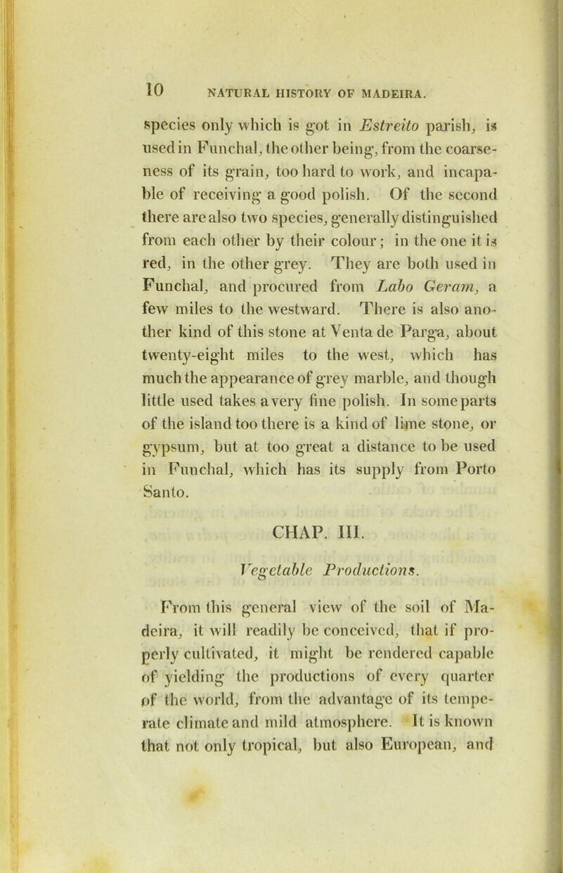 species only which is got in Estreito parish, is used in Funchal, the other being, from the coarse- ness of its grain, too hard to work, and incapa- ble of receiving a good polish. Of the second there arc also two species, generally distinguished from each other by their colour; in the one it is red, in the other grey. They are both used in Funchal, and procured from Labo Geram, a few miles to the westward. There is also ano- ther kind of this stone at Venta de Parga, about twenty-eight miles to the west, which has much the appearance of grey marble, and though little used takes a very fine polish. In some parts of the island too there is a kind of lime stone, or gypsum, but at too great a distance to be used in Funchal, which has its supply from Porto Santo. CHAP. 111. Vegetable Productions. From this general view of the soil of Ma- deira, it will readily he conceived, that if pro- perly cultivated, it might be rendered capable of yielding the productions of every quarter of the world, from the advantage of its tempe- rate climate and mild atmosphere. It is known that not only tropical, but also European, and