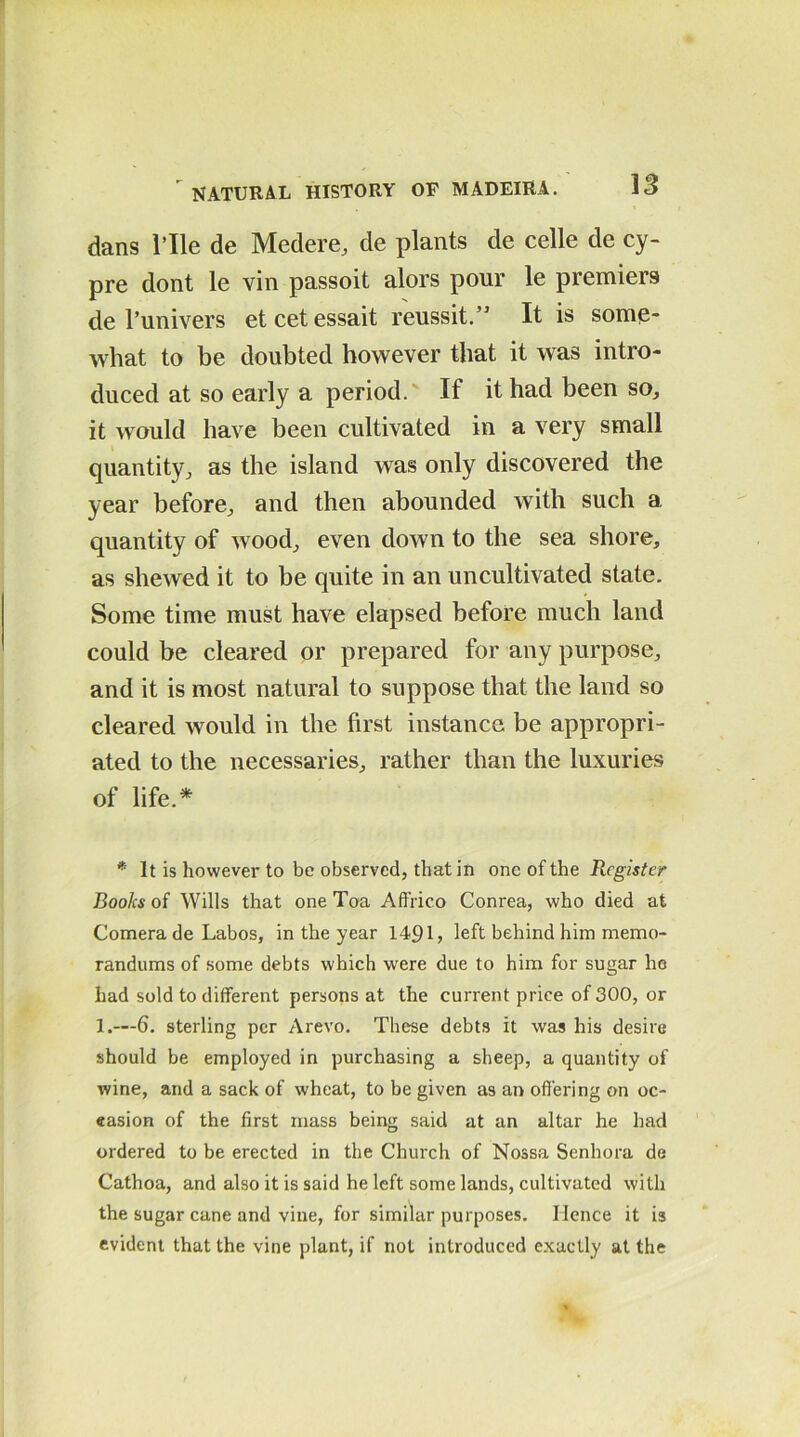 dans rile de Medere, de plants de celle de cy- pre dont le vin passoit alors pour le premiers de l’univers etcetessait reussit.” It is some* what to be doubted however that it was intro- duced at so early a period. If it had been so, it would have been cultivated in a very small quantity, as the island was only discovered the year before, and then abounded with such a quantity of wood, even down to the sea shore, as shewed it to be quite in an uncultivated state. Some time must have elapsed before much land could be cleared or prepared for any purpose, and it is most natural to suppose that the land so cleared would in the first instance be appropri- ated to the necessaries, rather than the luxuries of life.* * It is however to be observed, that in one of the Register Books of Wills that one Toa Affrico Conrea, who died at Comera de Labos, in the year 1491, left behind him memo- randums of some debts which were due to him for sugar ho had sold to different persons at the current price of 300, or 1.—6. sterling per Arevo. These debts it was his desire should be employed in purchasing a sheep, a quantity of wine, and a sack of wheat, to be given as an offering on oc- casion of the first mass being said at an altar he had ordered to be erected in the Church of Nossa Senhora de Cathoa, and also it is said he left some lands, cultivated with the sugar cane and vine, for similar purposes. Hence it is evident that the vine plant, if not introduced exactly at the