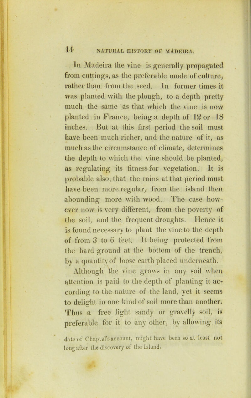 In Madeira the vine is generally propagated from cuttings, as the preferable mode of culture, rather than from the seed. In former times it i was planted with the plough, to a depth pretty much the same as that which the vine is now planted in France, being a depth of 12 or 18 inches. But at this first period the soil must have been much richer, and the nature of it, as much as the circumstance of climate, determines the depth to which the vine should be planted, as regulating its fitness for vegetation. It is probable also, that the rains at that period must have been more regular, from the island then abounding more with wood. The case how- ever now is very different, from the poverty of the soil, and the frequent droughts. Hence it is found necessary to plant the vine to the depth of from 3 to 6 feet. It being protected from the hard around at the bottom of the trench. O ' by a quantity of loose earth placed underneath. Although the vine grows in any soil when attention is paid to the depth of planting it ac- cording to the nature of the land, yet it seems to delight in one kind of soil more than another. Thus a free light sandy or gravelly soil, is preferable for it to any other, by allowing its date of Chaplal’saccount, might have been so at least not long after the discovery of the Island.