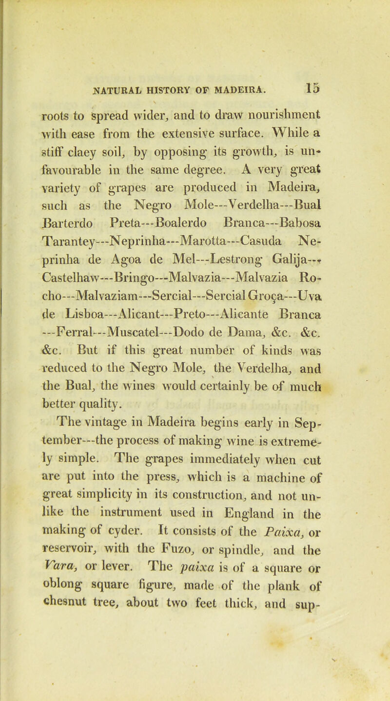 roots to spread wider, and to draw nourishment with ease from the extensive surface. While a stiff claey soil, by opposing its growth, is un- favourable in the same degree. A very great variety of grapes are produced in Madeira, such as the Negro Mole—Verdelha—Bual Barterdo Preta—Boalerdo Branca—Babosa Tarantey—Neprinha—Marotta—Casuda Ne- prinha de Agoa de Mel—Lestrong Galija—r Castelhaw—Bringo—Malvazia—Malvazia Ro- cho—Malvaziam—Sercial—SercialGroca—Uva de Lisboa—Alicant—Preto—Alicante Branca —Ferral—-Muscatel—Dodo de Dama, &c. &c. &c. But if this great number of kinds was reduced to the Negro Mole, the Verdelha, and the Bual, the wines w ould certainly be of much better quality. The vintage in Madeira begins early in Sep- tember—the process of making wine is extreme- ly simple. The grapes immediately when cut are put into the press, which is a machine of great simplicity in its construction, and not un- like the instrument used in England in the making of cyder. It consists of the Paixa, or reservoir, with the Fuzo, or spindle, and the Vara, or lever. The paixa is of a square or oblong square figure, made of the plank of chesnut tree, about two feet thick, and sup-