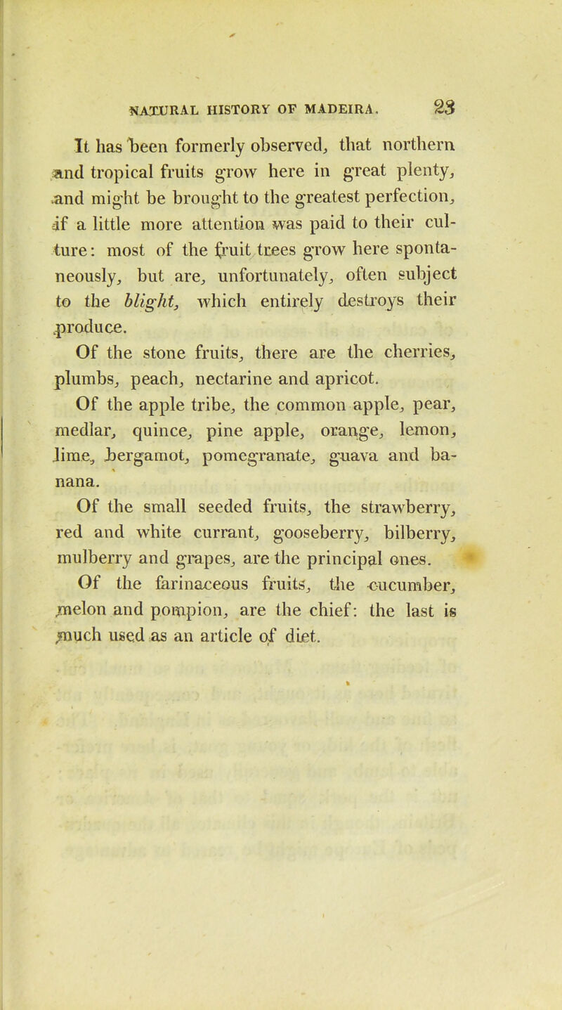 It has been formerly observed, that northern and tropical fruits grow here in great plenty, .and might be brought to the greatest perfection, if a little more attention was paid to their cul- ture : most of the fruit trees grow here sponta- neously, but are, unfortunately, often subject to the blight, which entirely destroys their .produce. Of the stone fruits, there are the cherries, plumbs, peach, nectarine and apricot. Of the apple tribe, the common apple, pear, medlar, quince, pine apple, orange, lemon, Jirae, bergamot, pomegranate, guava and ba- nana. Of the small seeded fruits, the strawberry, red and white currant, gooseberry, bilberry, mulberry and grapes, are the principal ones. Of the farinaceous fruits, the cucumber, .melon and pompion, are the chief: the last is .much used as an article of diet.