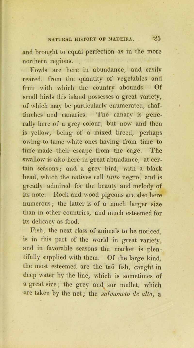 and brought to equal perfection as in the more northern regions. Fowls are here in abundance, and easily reared, from the quantity of vegetables and fruit with which the country abounds. Of small birds this island possesses a great variety, of which may be particularly enumerated, chaf- finches and canaries. The canary is gene- rally here of a grey colour, but now and then is yellow, being of a mixed breed, perhaps owing to tame white ones having from time to time made their escape from the cage. The swallow is also here in great abundance, at cer- tain seasons; and a grey bird, with a black head, which the natives call Unto negro, and is greatly admired for the beauty and melody of its note. Rock and wood pigeons are also here numerous; the latter is of a much larger size than in other countries, and much esteemed for its delicacy as food. Fish, the next class of animals to be noticed, is in this part of the world in great variety, and in favorable seasons the market is plen- tifully supplied with them. Of the large kind, the most esteemed are the tao fish, caught in deep water by the line, which is sometimes of a great size; the grey and^ sur mullet, which are taken by the net; the salmonelo de alto, a