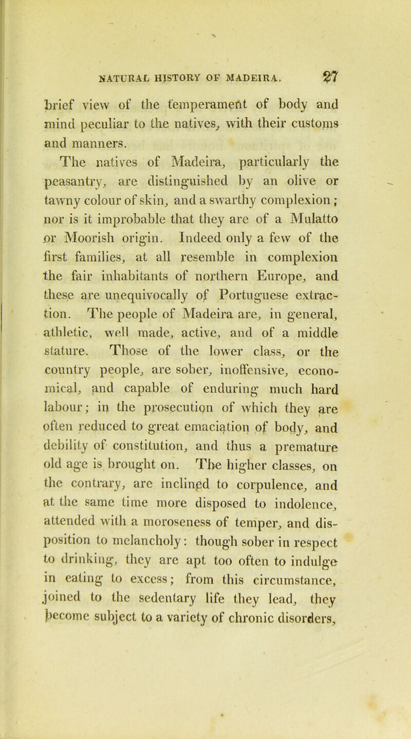 brief view of the temperament of body and mind peculiar to the natives, with their customs and manners. The natives of Madeira, particularly the peasantry, are distinguished by an olive or tawny colour of skin, and a swarthy complexion ; nor is it improbable that they are of a Mulatto or Moorish origin. Indeed only a few of the first families, at all resemble in complexion the fair inhabitants of northern Europe, and these are unequivocally of Portuguese extrac- tion. The people of Madeira are, in general, athletic, well made, active, and of a middle stature. Those of the lower class, or the country people, are sober, inoffensive, econo- mical and capable of enduring much hard labour; in the prosecution of which they are often reduced to great emaciation of body, and debility of constitution, and thus a premature old age is brought on. The higher classes, on the contrary, are inclined to corpulence, and at the same time more disposed to indolence, attended with a moroseness of temper, and dis- position to melancholy: though sober in respect to drinking, they are apt too often to indulge in eating to excess; from this circumstance, joined to the sedentary life they lead, they become subject to a variety of chronic disorders.