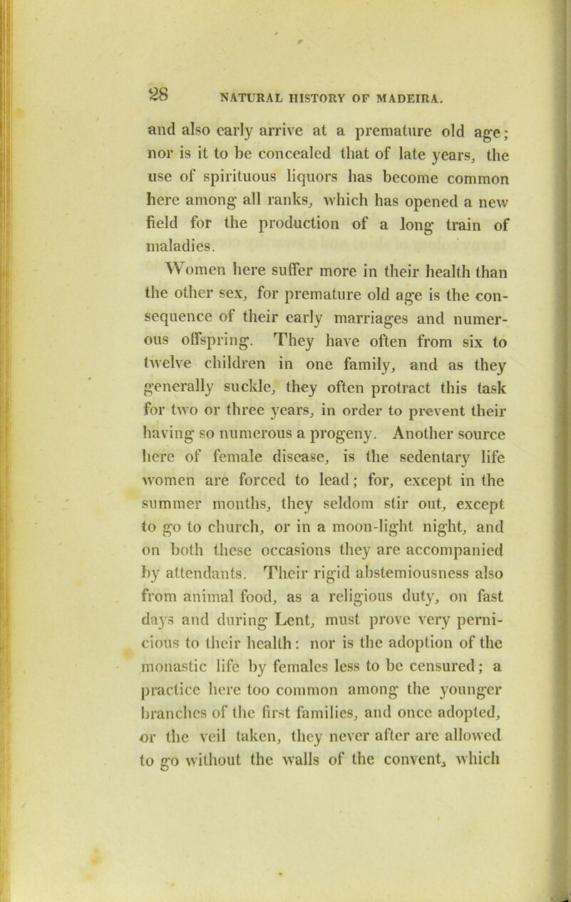 and also early arrive at a premature old age; nor is it to be concealed that of late years,, the use of spirituous liquors has become common here among all ranks, which has opened a new field for the production of a long train of maladies. Women here suffer more in their health than the other sex, for premature old age is the con- sequence of their early marriages and numer- ous offspring. They have often from six to twelve children in one family, and as they generally suckle, they often protract this task for two or three years, in order to prevent their having so numerous a progeny. Another source here of female disease, is the sedentary life women are forced to lead; for, except in the summer months, they seldom stir out, except to go to church, or in a moon-light night, and on both these occasions they are accompanied by attendants. Their rigid abstemiousness also from animal food, as a religious duty, on fast days and during Lent, must prove very perni- cious to their health : nor is the adoption of the monastic life by females less to be censured; a practice here too common among the younger branches of the first families, and once adopted, or the veil taken, they never after are allowed to go without the walls of the convent, which