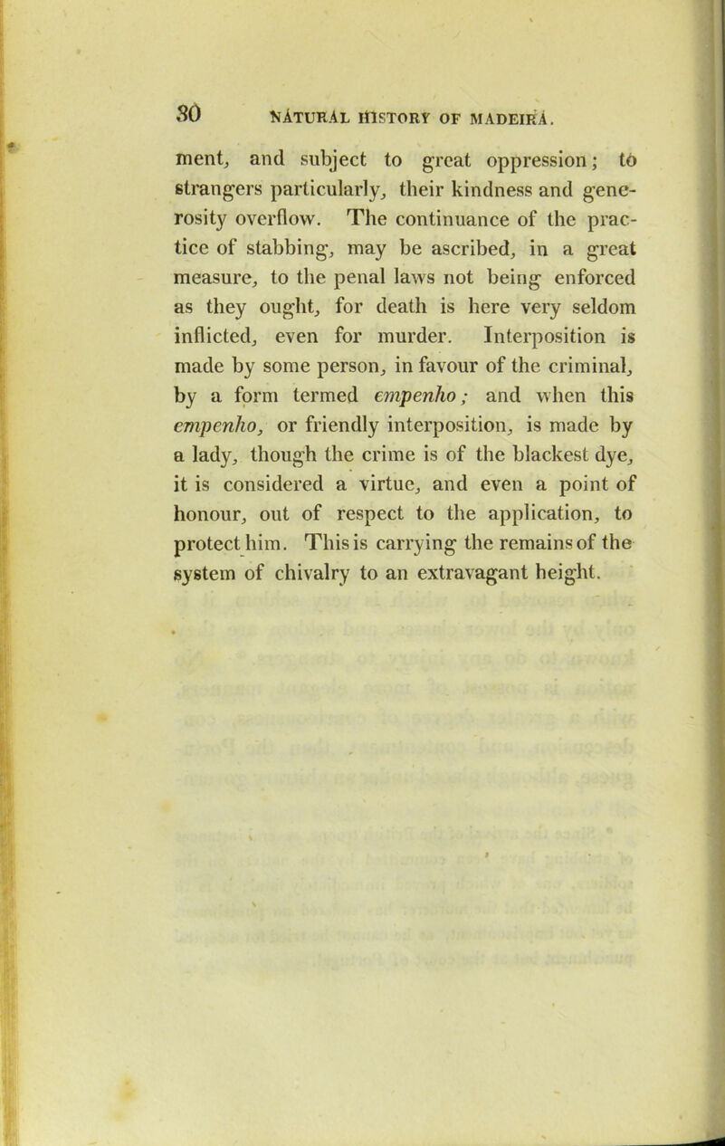 ment, and subject to great oppression; to strangers particularly, their kindness and gene- rosity overflow. The continuance of the prac- tice of stabbing, may be ascribed, in a great measure, to the penal laws not being enforced as they ought, for death is here very seldom inflicted, even for murder. Interposition is made by some person, in favour of the criminal, by a form termed empenho; and when this empenho, or friendly interposition, is made by a lady, though the crime is of the blackest dye, it is considered a virtue, and even a point of honour, out of respect to the application, to protect him. This is carrying the remains of the system of chivalry to an extravagant height.