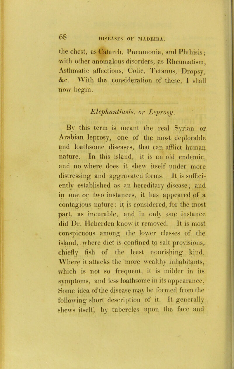 tiie chest, as Catarrh, Pneumonia, and Phthisis; with other anomalous disorders, as Rheumatism, Asthmatic affections. Colic, Tetanus, Dropsy, &c. With the consideration of these, I shall now begin. Elephantiasis, or Leprosy. By this term is meant the real Syrian or Arabian leprosy, one of the most deplorable and loathsome diseases, that can affict humap nature. In this island, it is an old endemic, and no where does it shew itself under more distressing and aggravated forms. It is suffici- ently established as an hereditary disease; and in one or two instances, it has appeared of a contagious nature: it is considered, for the most part, as incurable, and in only one instance did Dr. Heberden know it removed. It is most conspicuous among the lower classes of the island, where diet is confined to salt provisions, chiefly fish of the least nourishing kind. Where it attacks the more wealthy inhabitants, which is not so frequent, it is milder in its symptoms, and less loathsome in its appearance. Some idea of the disease may be formed from the following short description of it. It generally shews itself, by tubercles upon the face and