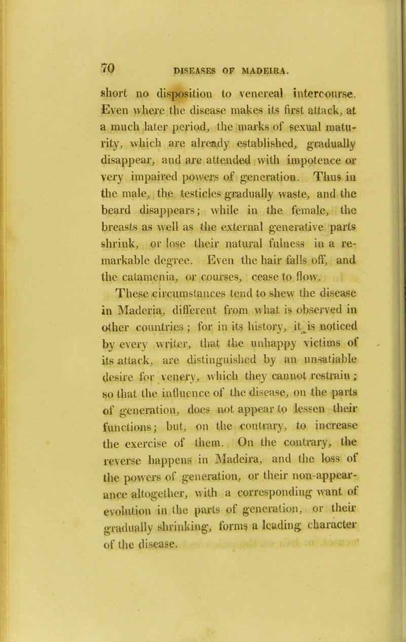 short no disposition to venereal intercourse. Even where the disease makes its first attacks at a much later period, the marks of sexual matu- rity, which are already established, gradually disappear, and are attended with impotence or very impaired powers of generation. Thus in the male, the testicles gradually waste, and the beard disappears; while in the female, the breasts as well as the external generative parts shrink, or lose their natural fulness in a re- markable degree. Even the hair falls off, and the catamenia, or courses, cease to flow. These circumstances tend to shew the disease in Maderia, different from what is observed in other countries ; for in its history, it is noticed by every writer, that the unhappy victims of its attack, are distinguished by an unsatiable desire for venery, which they cannot restrain; so that the influence of the disease, on the parts of generation, does not appear to lessen their functions; but, on the contrary, to increase the exercise of them. On the contrary, the reverse happens in Madeira, and the loss of the powers of generation, or their non-appear- ance altogether, w ith a corresponding w'ant of evolution in the parts of generation, or their gradually shrinking, forms a leading character of the disease.