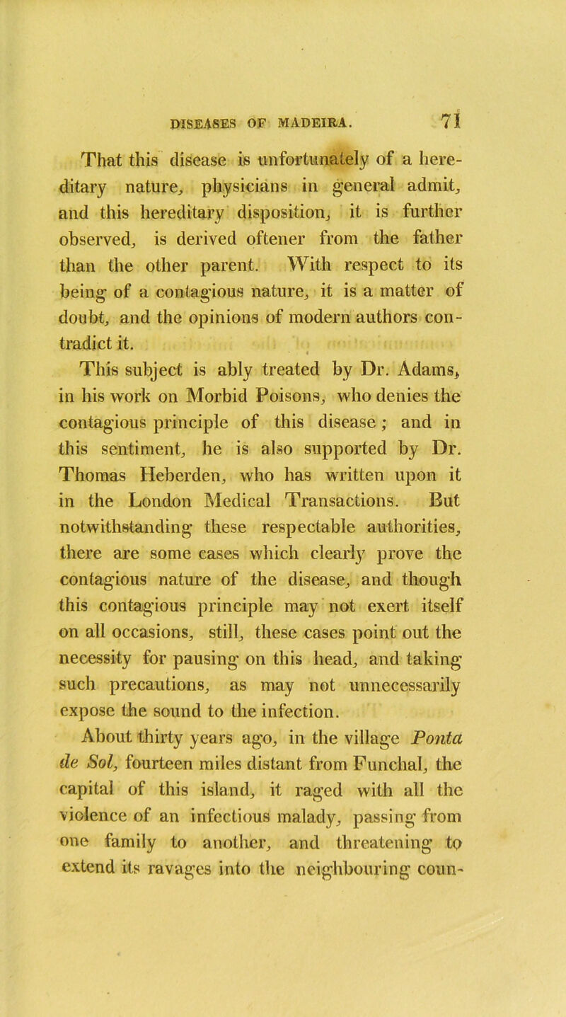 That this disease is tin fortunately of a here- ditary nature, physicians in general admit, and this hereditary disposition, it is further observed, is derived oftener from the father than the other parent. With respect to its being of a contagious nature, it is a matter of doubt, and the opinions of modern authors con- tradict it. i This subject is ably treated by Dr. Adams* in his work on Morbid Poisons, who denies the contagious principle of this disease; and in this sentiment, he is also supported by Dr. Thomas Heberden, who has written upon it in the London Medical Transactions. But notwithstanding these respectable authorities, there are some cases which clearly prove the contagious nature of the disease, and though this contagious principle may not exert itself on all occasions, still, these cases point out the necessity for pausing on this head, and taking such precautions, as may not unnecessarily expose the sound to the infection. About thirty years ago, in the village Pontct de Sol, fourteen miles distant from Funchal, the capital of this island, it raged with all the violence of an infectious malady, passing from one family to another, and threatening to extend its ravages into the neighbouring conn-