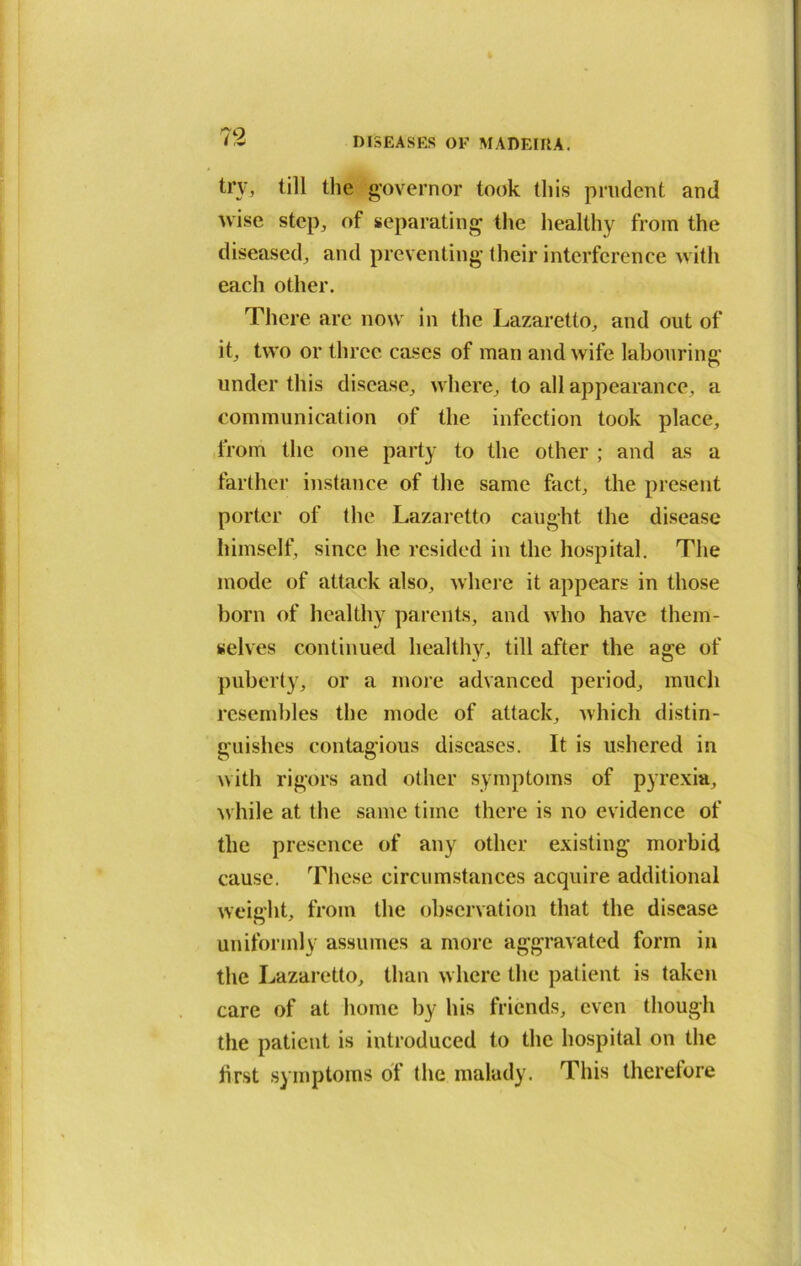 trv, till the governor took this prudent and wise step, of separating the healthy from the diseased, and preventing their interference with each other. There are now in the Lazaretto, and out of it, two or three cases of man and wife labouring under this disease, where, to all appearance, a communication of the infection took place, from the one party to the other ; and as a farther instance of the same fact, the present porter of the Lazaretto caught the disease himself, since he resided in the hospital. The mode of attack also, where it appears in those born of healthy parents, and who have them- selves continued healthy, till after the age of puberty, or a more advanced period, much resembles the mode of attack, which distin- guishes contagious diseases. It is ushered in with rigors and other symptoms of pyrexia, while at the same time there is no evidence of the presence of any other existing morbid cause. These circumstances acquire additional weight, from the observation that the disease uniformly assumes a more aggravated form in the Lazaretto, than where the patient is taken care of at home by his friends, even though the patient is introduced to the hospital on the first symptoms of the malady. This therefore