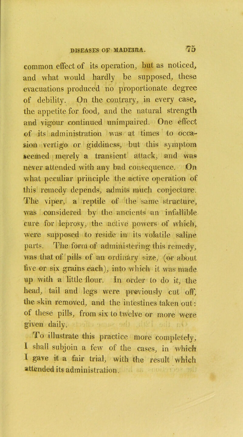 common effect of its operation, but as noticed, and what would hardly be supposed, these evacuations produced no proportionate degree of debility. On the contrary, in every case, the appetite for food, and the natural strength and vigour continued unimpaired. One effect of its administration was at times to occa- sion vertigo or giddiness, but this symptom seemed merely a transient attack, and was never attended with any bad consequence. On what peculiar principle the active operation of this remedy depends, admits much conjecture. The viper, a reptile of the same structure, was considered by the ancients an infallible cure for leprosy, the active powers of which, were supposed to reside in its volatile saline parts. The form of administering this remedy, was that of pills of an ordinary size, (or about five or six grains each), into which it was made up with a little flour. In order to do it, the head, tail and legs were previously cut off, the skin removed, and the intestines taken out: of these pills, from six to twelve or more were given daily. To illustrate this practice more completely, I shall subjoin a few of the cases, in which I gave it a fair trial, with the result which attended its administration.