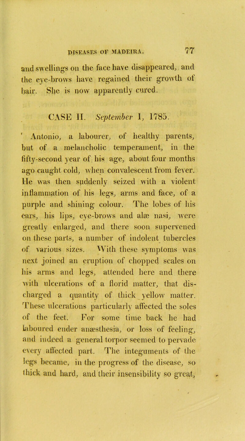 and swelling’s on the tace have disappeared, and the eye-brows have regained their growth of hair. She is now apparently cured. CASE II. September 1, 1785. ‘ Antonio, a labourer, of healthy parents, but of a melancholic temperament, in the fifty-second year of his age, about four months ago caught cold, when convalescent from fever. He was then suddenly seized with a violent inflammation of his legs, arms and face, of a purple and shining colour. The lobes of his ears, his lips, eye-brows and alaa nasi, were greatly enlarged, and there soon supervened on these parts, a number of indolent tubercles of various sizes. With these symptoms was next joined an eruption of chopped scales on his arms and legs, attended here and there with ulcerations of a florid matter, that dis- charged a quantity of thick yellow matter. These ulcerations particularly affected the soles of the feet. For some time back he had laboured ender anaesthesia, or loss of feeling, and indeed a general torpor seemed to pervade every affected part. The integuments of the legs became, in the progress of the disease, so thick and hard, and their insensibility so great.