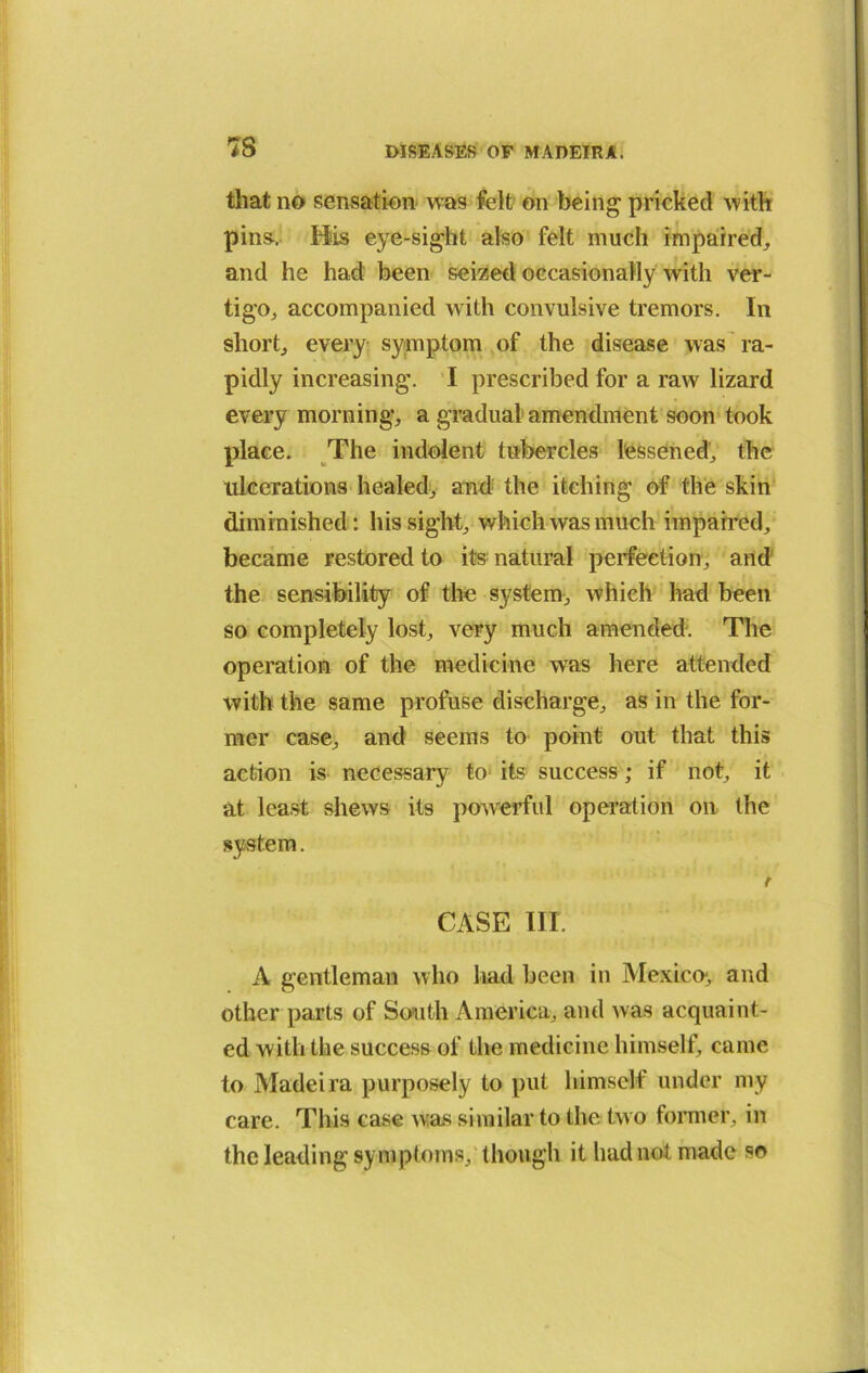 7S that no sensation was felt on being pricked with pins-. His eye-sight also felt much impaired, and he had been seized occasionally with ver- tigo, accompanied with convulsive tremors. In short, every symptom of the disease was ra- pidly increasing. I prescribed for a raw lizard every morning, a gradual amendment soon took place. The indolent tubercles lessened, the ulcerations healed, and the itching of the skin diminished: his sight, which was much impaired, became restored to its natural perfection, and the sensibility of the system, which had been so completely lost, very much amended. The operation of the medicine was here attended with the same profuse discharge, as in the for- mer case, and seems to point out that this action is necessary to its success; if not, it at least shews its powerful operation on the system. r CASE III. A gentleman who had been in Mexico-, and other parts of South America, and was acquaint- ed with the success of the medicine himself, came to Madeira purposely to put himself under my care. This case was similar to the two former, in the leading symptoms, though it had not made so