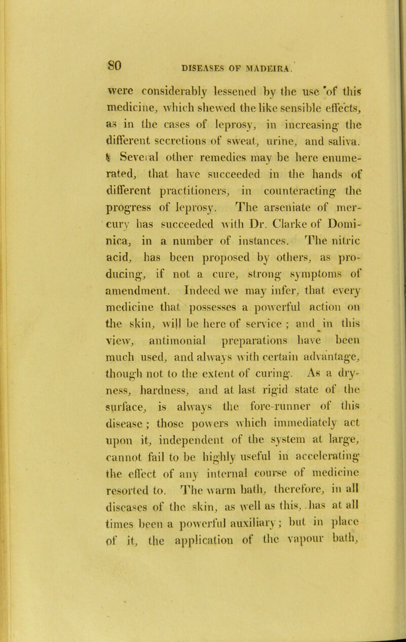 were considerably lessened by the use 'of this medicine, which shewed the like sensible effects, as in the cases of leprosy, in increasing' the different secretions of sweat, urine, and saliva. Seve;al other remedies may be here enume- rated, that have succeeded in the hands of different practitioners, in counteracting' the progress of leprosy. The arseniate of mer- cury has succeeded avith Dr. Clarke of Domi- nica, in a number of instances. The nitric acid, has been proposed by others, as pro- ducing*, if not a cure, strong* symptoms of amendment. Indeed A\e may infer, that every medicine that possesses a poAverful action on the skin, Avijl be here of service ; and in this vieA\r, antimonial preparations have been much used, and always Avith certain advantage, though not to the extent of curing. As a dry- ness, hardness, and at last rigid state of the surface, is always the fore-runner of this disease; those powers Avhich immediately act upon it, independent of the system at large, cannot fail to be highly useful in accelerating the effect of any internal course ol medicine resorted to. The Avarm bath, therefore, in all diseases of the skin, as well as this, lias at all times been a powerful auxiliary; but in place of it, the application of the vapour bath.