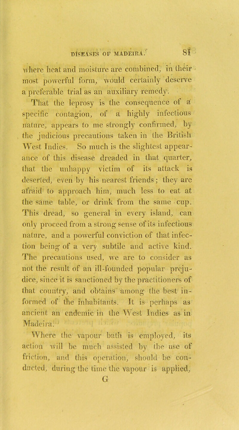 where heat, and moisture arc combined., in their most powerful form., would certainly deserve a preferable trial as an auxiliary remedy. That the leprosy is the consequence of a' specific contagion, of a highly infectious nature, appears to me strongly confirmed,, by the judicious precautions taken in the British West Indies. So much is the slightest appear- ance of this disease dreaded in that quarter, that the unhappy victim of its attack is deserted, even by his nearest friends; they are afraid to approach him, much less to eat at the same table, or drink from the same cup. This dread, so general in every island, can only proceed from a strong sense of its infectious nature, and a powerful conviction of that infec- tion being of a very subtile and active kind. The precautions used, we are to consider as not the result of an ill-founded popular preju- dice, since it is sanctioned by the practitioners of that country, and obtains among the best in- formed of the inhabitants. It is perhaps as ancient an endemic in the West Indies as in Madeira: Where the vapour bath is employed, its action will be much assisted by the use of friction, and this operation, should be con- ducted, during the time the vapour is applied, G