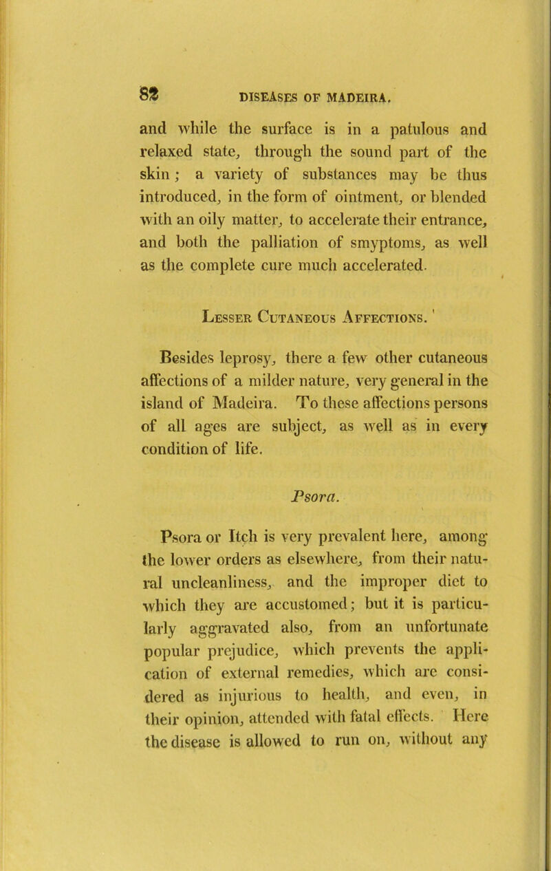 8 % and while the surface is in a patulous and relaxed state, through the sound part of the skin; a variety of substances may be thus introduced, in the form of ointment, or blended with an oily matter, to accelerate their entrance, and both the palliation of smyptoms, as well as the complete cure much accelerated. Lesser Cutaneous Affections. ' Besides leprosy, there a few other cutaneous affections of a milder nature, very general in the island of Madeira. To these affections persons of all ages are subject, as well as in every condition of life. Psora. \ Psora or Itch is very prevalent here, among the lower orders as elsewhere, from their natu- ral uncleanliness, and the improper diet to which they are accustomed; but it is particu- larly aggravated also, from an unfortunate popular prejudice, which prevents the appli- cation of external remedies, which are consi- dered as injurious to health, and even, in their opinion, attended with fatal effects. Here the disease is allowed to run on, without any