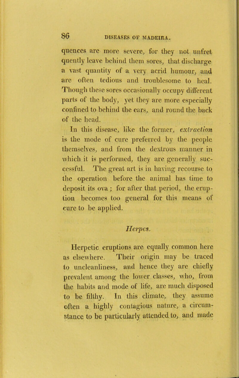 quences are more severe,, for they not unfret quently leave behind them sores, that discharge a vast quantity of a very acrid humour, and are often tedious and troublesome to heal. Though these sores occasionally occupy different parts of the body, yet they are more especially confined to behind the ears, and round the back of the head. In this disease, like the former, extraction is the mode of cure preferred by the people themselves, and from the dextrous manner in which it is performed, they are generally suc- cessful. The great art is in having recourse to the operation before the animal has time to deposit its ova ; for after that period, the erup- tion becomes too general for this means of cure to be applied. Herpes. Herpetic eruptions are equally common here as elsewhere. Their origin may be traced to uncleanliness, and hence they are chiefly prevalent among the lower classes, who, from the habits and mode of life, are much disposed to be filthy. In this climate, they assume often a highly contagious nature, a circum- stance to be particularly attended to, and made
