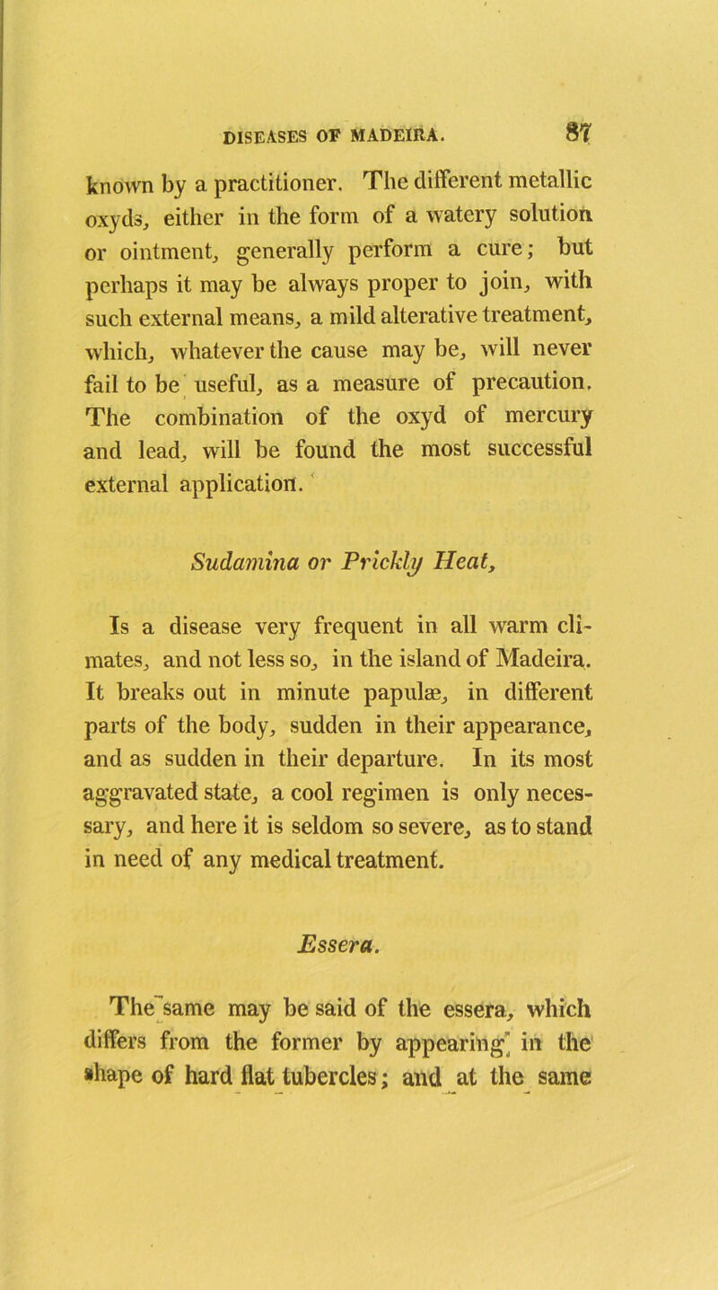 known by a practitioner. The different metallic oxyds, either in the form of a watery solution or ointment, generally perform a cure; but perhaps it may be always proper to join, with such external means, a mild alterative treatment, which, whatever the cause may be, will never fail to be useful, as a measure of precaution. The combination of the oxyd of mercury and lead, will be found the most successful external application. Sudamina or Prickly Heat, Is a disease very frequent in all warm cli- mates, and not less so, in the island of Madeira. It breaks out in minute papulm, in different parts of the body, sudden in their appearance, and as sudden in their departure. In its most aggravated state, a cool regimen is only neces- sary, and here it is seldom so severe, as to stand in need of any medical treatment. Essera. The same may be said of the essera, which differs from the former by appearing’ in the shape of hard flat tubercles; and at the same