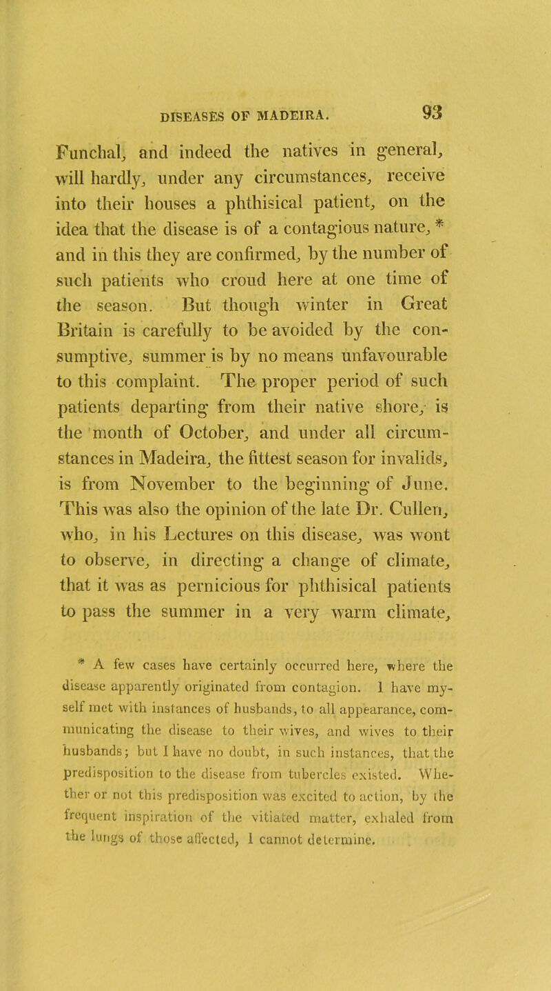 Funchal,, and indeed the natives in general, will hardly, under any circumstances, receive into their houses a phthisical patient, on the idea that the disease is of a contagious nature, * and in this they are confirmed, by the number of such patients who croud here at one time of the season. But though winter in Great Britain is carefully to be avoided by the con- sumptive, summer is by no means unfavourable to this complaint. The proper period of such patients departing from their native shore, is the month of October, and under all circum- stances in Madeira, the fittest season for invalids, is from November to the beginning of June. This was also the opinion of the late Dr. Cullen, who, in his Lectures on this disease, was wont to observe, in directing a change of climate, that it was as pernicious for phthisical patients to pass the summer in a very warm climate. * A few cases have certainly occurred here, where the disease apparently originated from contagion. 1 have my- self met with instances of husbands, to all appearance, com- municating the disease to their wives, and wives to their husbands; but I have no doubt, in such instances, that the predisposition to the disease from tubercles existed. Whe- ther or not this predisposition was excited to action, by the frequent inspiration of the vitiated matter, exhaled from the lungs of those affected, 1 cannot determine.