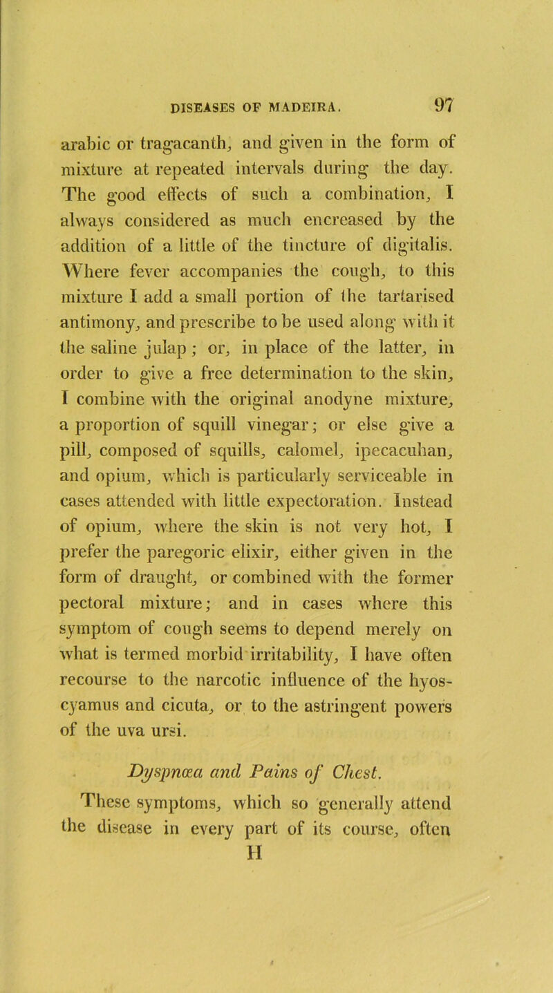 arabic or tragacanth, and given in the form of mixture at repeated intervals during the day. The good effects of such a combination, I always considered as much encreased by the addition of a little of the tincture of digitalis. Where fever accompanies the cough, to this mixture I add a small portion of Ihe tartarised antimony, and prescribe to be used along with it the saline julap; or, in place of the latter, in order to give a free determination to the skin, I combine with the original anodyne mixture, a proportion of squill vinegar; or else give a pill, composed of squills, calomel, ipecacuhan, and opium, which is particularly serviceable in cases attended with little expectoration. Instead of opium, where the skin is not very hot, T prefer the paregoric elixir, either given in the form of draught, or combined with the former pectoral mixture; and in cases where this symptom of cough seems to depend merely on what is termed morbid irritability, I have often recourse to the narcotic inlluence of the hyos- cyamus and cicuta, or to the astringent powers of the uva ursi. Dyspnoea and Pains of Chest. These symptoms, which so generally attend the disease in every part of its course, often H