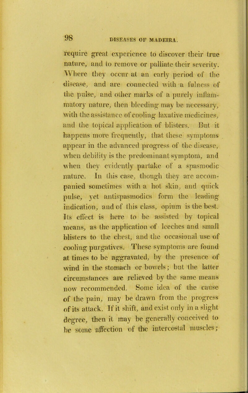 require great experience to discover their (rue nature, and to remove or palliate their severity. Where they occur at an early period of the disease, and are connected with a fulness of the pulse, and other marks of a purely inflam- matory nature, then bleeding may be necessary, with the assistance of cooling laxative medicines, and the topical application of blisters. But it happens more frequently, that these symptoms appear in the advanced progress of the disease, when debility is the predominant symptom, and when they evidently partake of a spasmodic nature. In this case, though they arc accom- panied sometimes with a hot skin, and quick pulse, yet antispasmodics form the leading indication, and of this class, opium is the best. Its effect is here to be assisted by topical means, as the application of leeches and small blisters to the chest, and the occasional use of cooling purgatives. These symptoms are found at times to be aggravated, by the presence of wind in the stomach or bowels; but the latter circumstances are relieved by the same means now recommended. Some idea of the cause of the pain, may be drawn from the progress of its attack. If it shift, and exist only in a slight degree, then it may be generally conceived to be some affection of the intercostal muscles;