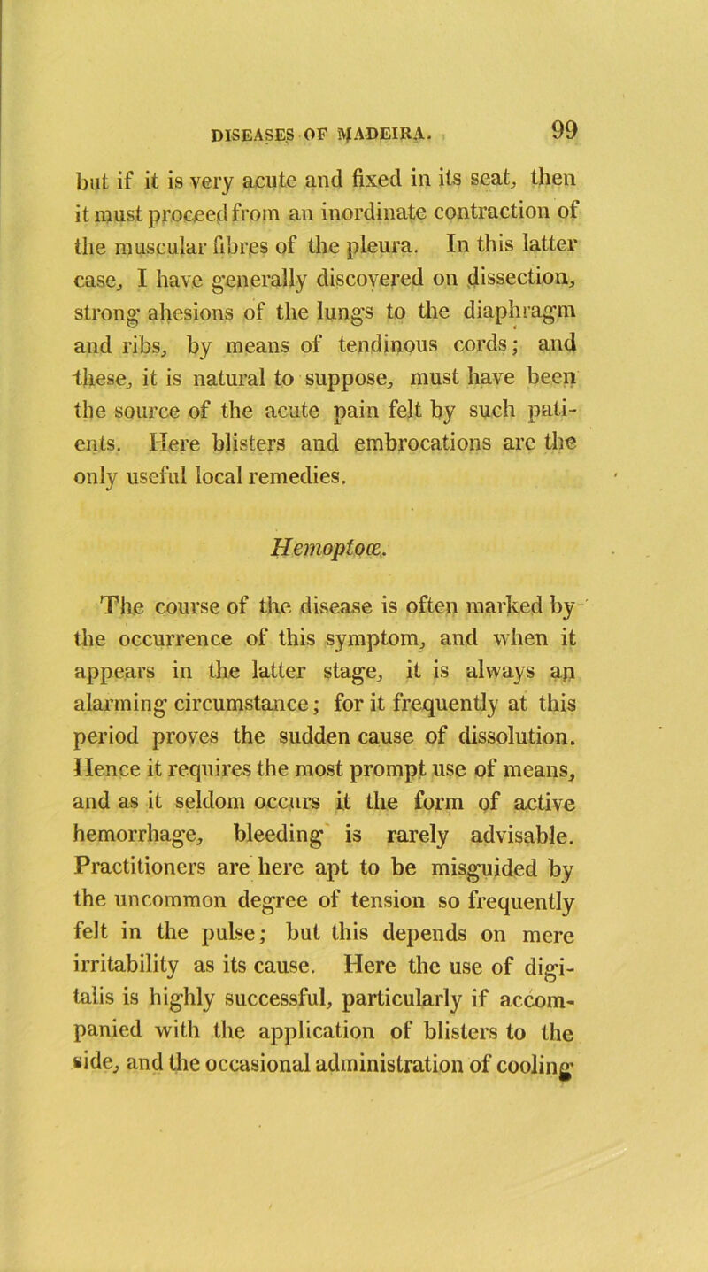 but if it is very acute and fixed in its seat, then it must proceed from an inordinate contraction of the muscular fibres of the pleura. In this latter case., I have generally discovered on dissection, strong ahesions of the lungs to the diaphragm and ribs, by means of tendinous cords; and these, it is natural to suppose, must have been the source of the acute pain felt by such pati- ents. Here blisters and embrocations are the only useful local remedies. Hemopfoce. The course of the disease is often marked by the occurrence of this symptom, and when it appears in the latter stage, it is always ap alarming circumstance; for it frequently at this period proves the sudden cause of dissolution. Hence it requires the most prompt use of means, and as it seldom occurs it the form of active hemorrhage, bleeding is rarely advisable. Practitioners are here apt to be misguided by the uncommon degree of tension so frequently felt in the pulse; but this depends on mere irritability as its cause. Here the use of digi- talis is highly successful, particularly if accom- panied with the application of blisters to the side, and the occasional administration of cooling