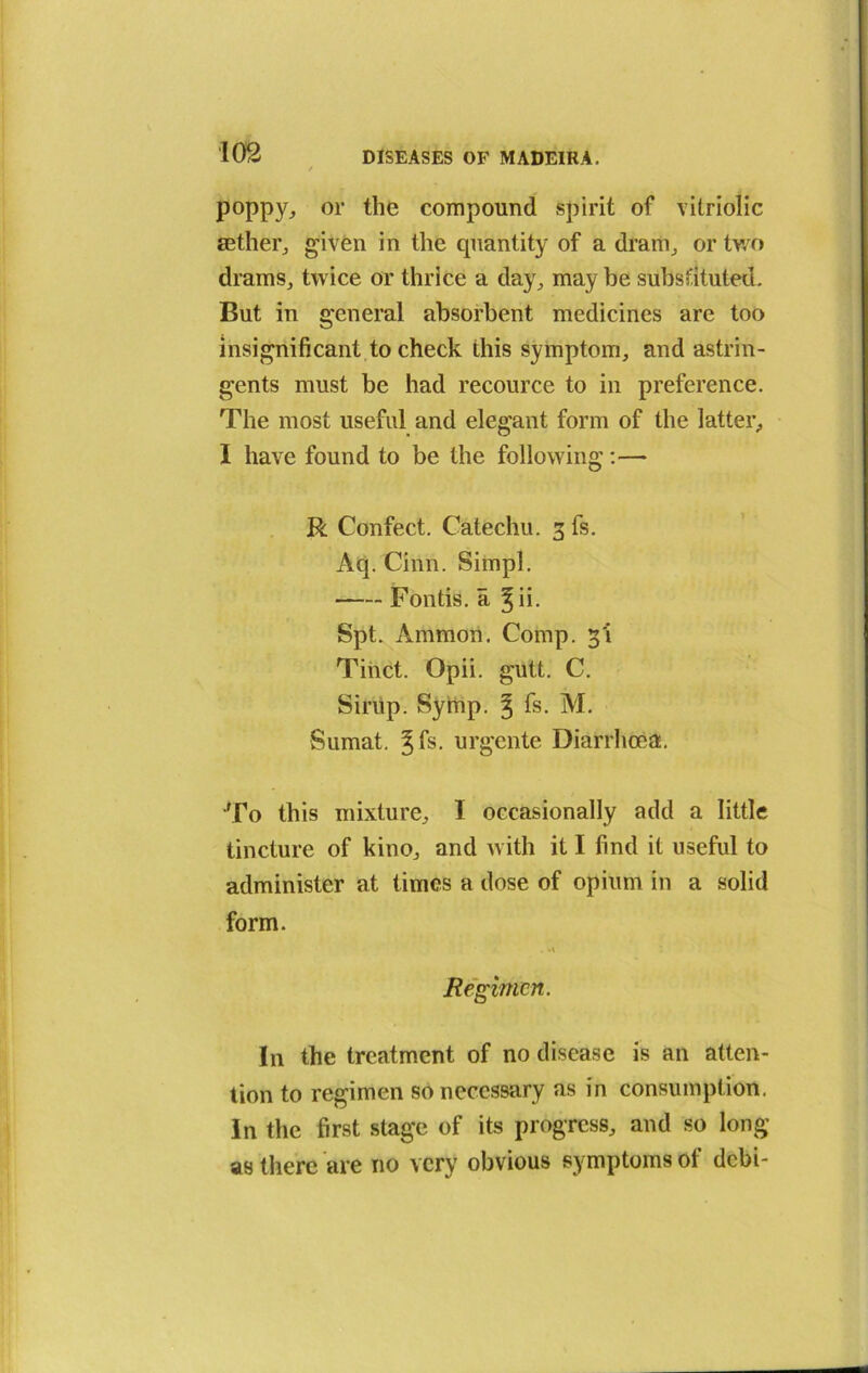 poppy, or the compound spirit of vitriolic aether, given in the quantity of a dram, or two drams, twice or thrice a day, maybe substituted. But in general absorbent medicines are too insignificant to check this symptom, and astrin- gents must be had recource to in preference. The most useful and elegant form of the latter, I have found to be the following:—■ R Confect. Catechu. 3 fs. Aq. Chin. Simpl. Fontis. a %n. Spt. Ammon. Comp. 3'i Tinct. Opii. gutt. C. Sirup. Symp. ^ fs. M. Sumat. gfs. urgente Diarrhoea. To this mixture, I occasionally add a little tincture of kino, and with it I find it useful to administer at times a dose of opium in a solid form. Regimen. In the treatment of no disease is an atten- tion to regimen so necessary as in consumption. In the first stage of its progress, and so long as there are no very obvious symptoms ol debi-