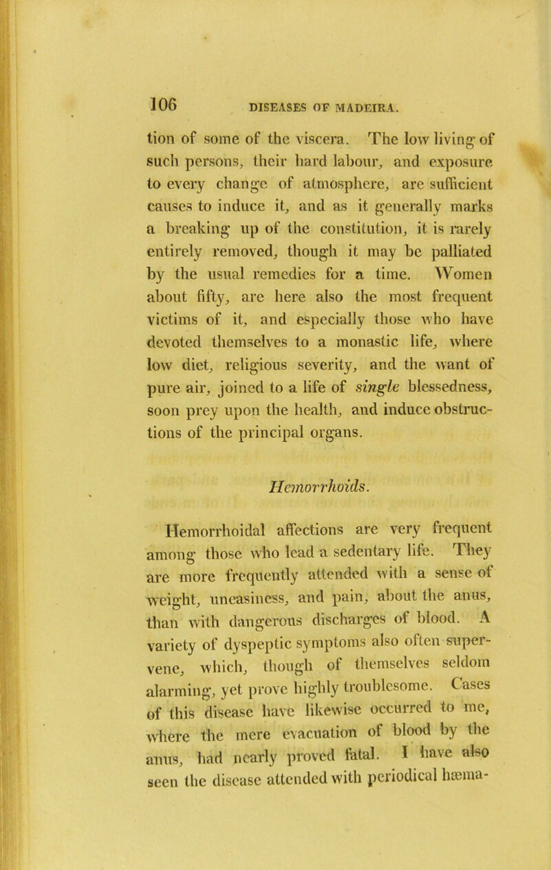 tion of some of the viscera. The low living of such persons, their hard labour, and exposure to every change of atmosphere, arc sufficient causes to induce it, and as it generally marks a breaking up of the constitution, it is rarely entirely removed, though it may be palliated by the usual remedies for a time. Women about fifty, arc here also the most frequent victims of it, and especially those who have devoted themselves to a monastic life, where low diet, religious severity, and the want of pure air, joined to a life of single blessedness, soon prey upon the health, and induce obstruc- tions of the principal organs. Hemorrhoidal affections are very frequent among those who lead a sedentary life. They are more frequently attended Avith a sense of weight, uneasiness, and pain, about the anus, than with dangerous discharges of blood. A variety of dyspeptic symptoms also olten super- vene, which, though of themselves seldom alarming, yet prove highly troublesome. Cases of this disease have likewise occurred to me, where the mere evacuation of blood by the anus, had nearly proved fatal. I have also seen the disease attended with periodical lianna- Hemorrhoids.