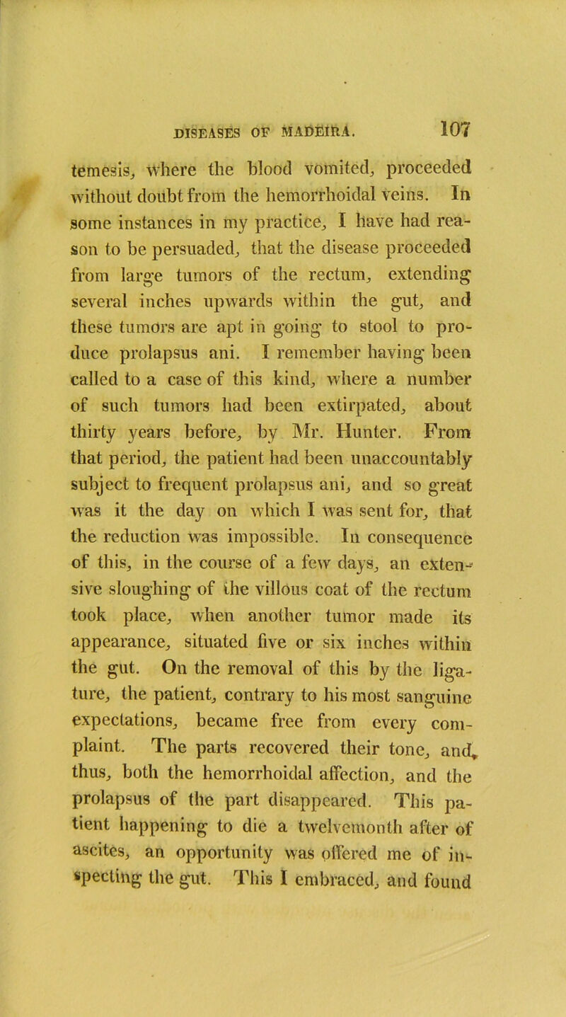 temesis, where the blood vomited, proceeded without doubt from the hemorrhoidal veins. In some instances in my practice, I have had rea- son to be persuaded, that the disease proceeded from large tumors of the rectum, extending several inches upwards within the gut, and these tumors are apt in going to stool to pro- duce prolapsus ani. I remember having been called to a case of this kind, where a number of such tumors had been extirpated, about thirty years before, by Mr. Hunter. From that period, the patient had been unaccountably subject to frequent prolapsus ani, and so great was it the day on which I was sent for, that the reduction was impossible. In consequence of this, in the course of a few days, an exten- sive sloughing of the villous coat of the rectum took place, when another tumor made its appearance, situated five or six inches within the gut. On the removal of this by the liga- ture, the patient, contrary to his most sanguine expectations, became free from every com- plaint. The parts recovered their tone, and* thus, both the hemorrhoidal affection, and the prolapsus of the part disappeared. This pa- tient happening to die a twelvemonth after of ascites, ari opportunity was offered me of in- specting the gut. This I embraced, and found