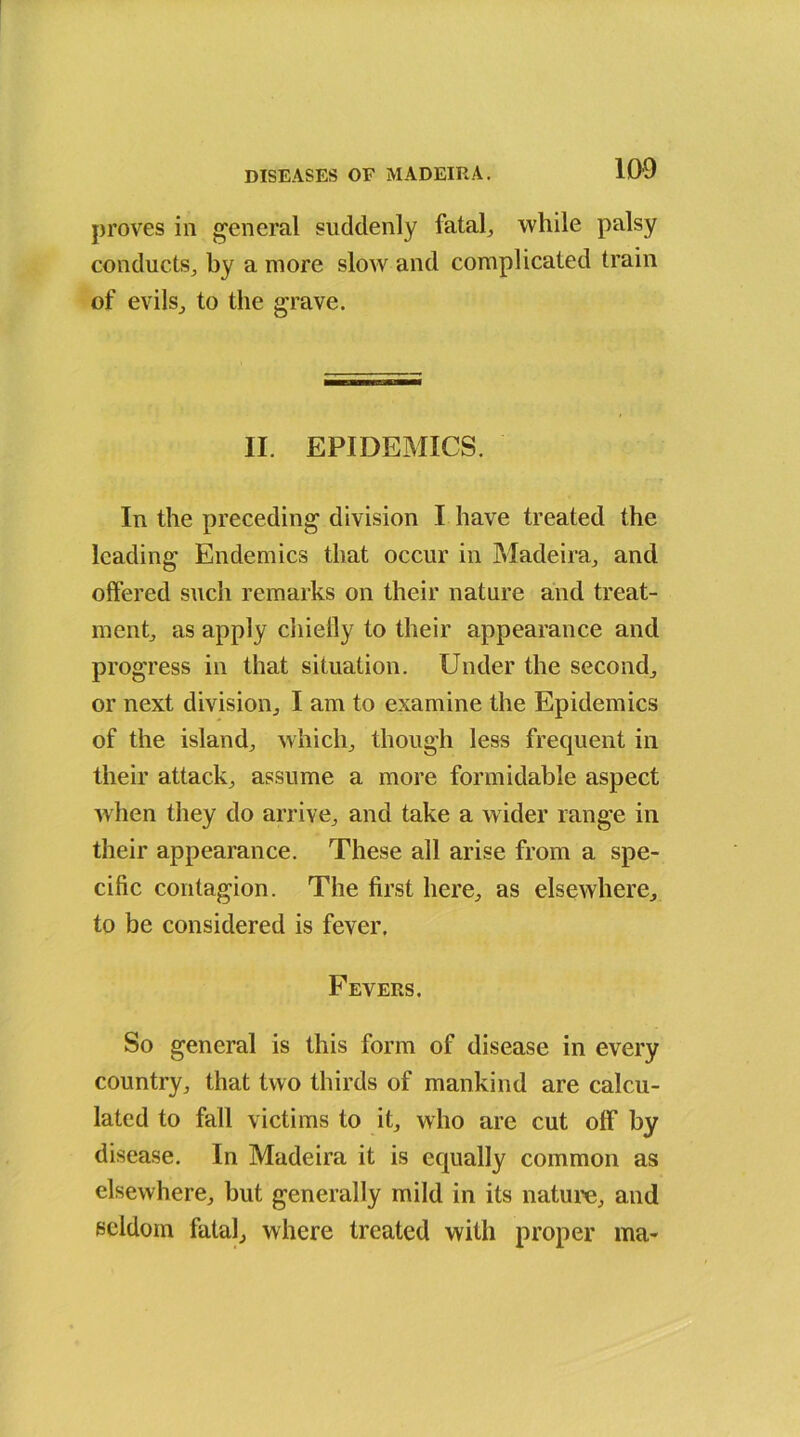 proves in general suddenly fatale while palsy conducts, by a more slow and complicated train of evils, to the grave. II. EPIDEMICS. In the preceding division I have treated the leading Endemics that occur in Madeira, and offered such remarks on their nature and treat- ment, as apply chiefly to their appearance and progress in that situation. Under the second, or next division, I am to examine the Epidemics of the island, which, though less frequent in their attack, assume a more formidable aspect when they do arrive, and take a wider range in their appearance. These all arise from a spe- cific contagion. The first here, as elsewhere, to be considered is fever. Fevers. So general is this form of disease in every country, that two thirds of mankind are calcu- lated to fall victims to it, who are cut off by disease. In Madeira it is equally common as elsewhere, but generally mild in its nature, and seldom fatal, where treated with proper ma-