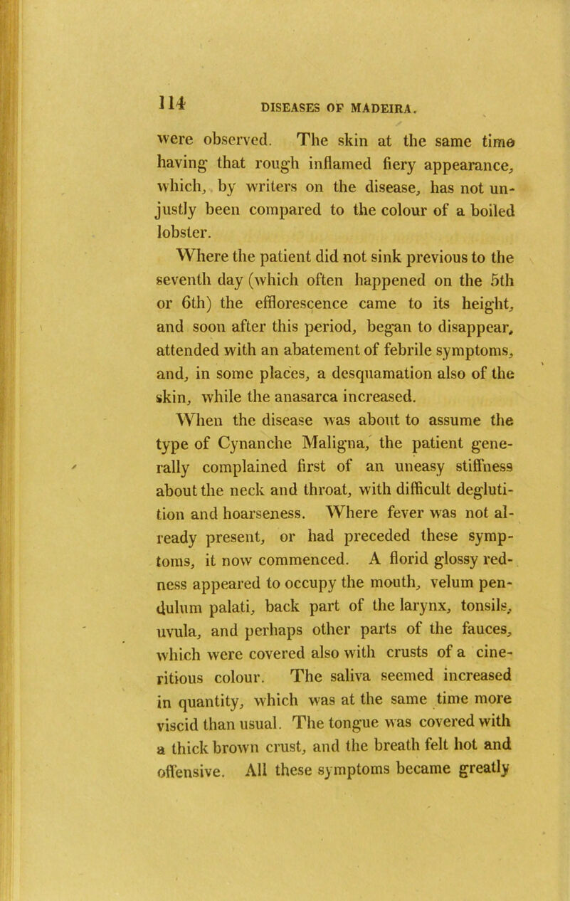 were observed. The skin at the same time having that rough inflamed fiery appearance, which, by writers on the disease, has not un- justly been compared to the colour of a boiled lobster. Where the patient did not sink previous to the seventh day (which often happened on the 5th or 6th) the efflorescence came to its height, and soon after this period, began to disappear, attended with an abatement of febrile symptoms, and, in some places, a descpiamation also of the skin, while the anasarca increased. When the disease was about to assume the type of Cynanche Maligna, the patient gene- rally complained first of an uneasy stiffness about the neck and throat, with difficult degluti- tion and hoarseness. Where fever was not al- ready present, or had preceded these symp- toms, it now commenced. A florid glossy red- ness appeared to occupy the mouth, velum pen- dulum palati, back part of the larynx, tonsils, uvula, and perhaps other parts of the fauces, which were covered also with crusts of a cine- ritious colour. The saliva seemed increased in quantity, which was at the same time more viscid than usual. The tongue was covered with a thick brown crust, and the breath felt hot and offensive. All these symptoms became greatly