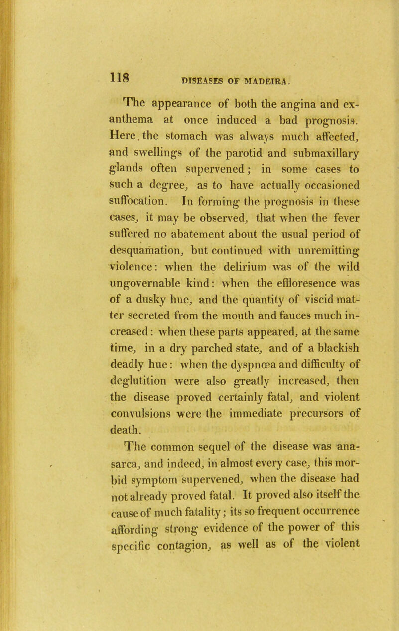 DISEASES OF MADEIRA. The appearance of both the angina and ex- anthema at once induced a bad prognosis. Here, the stomach was always much affected, and swellings of the parotid and submaxillary glands often supervened; in some cases to such a degree, as to have actually occasioned suffocation. In forming the prognosis in these cases, it may be observed, that when the fever suffered no abatement about the usual period of desquamation, but continued with unremitting violence: when the delirium was of the wild ungovernable kind: when the effloresence was of a dusky hue, and the quantity of viscid mat- ter secreted from the mouth and fauces much in- creased : when these parts appeared, at the same time, in a dry parched state, and of a blackish deadly hue: when the dyspnoea and difficulty of deglutition were also greatly increased, then the disease proved certainly fatal, and violent convulsions were the immediate precursors of death. The common sequel of the disease was ana- sarca, and indeed, in almost every case, this mor- bid symptom supervened, when the disease had not already proved fatal. It proved also itself the cause of much fatality; its so frequent occurrence affording strong evidence of the power of this specific contagion, as well as of the violent