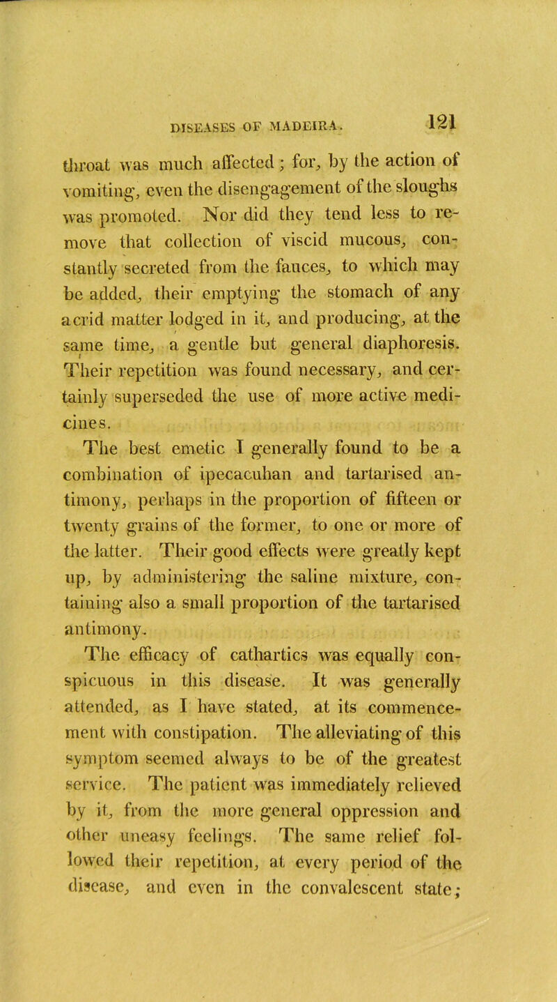 throat was much affected; for, by the action ol vomiting', even the disengagement of the sloughs was promoted. Nor did they tend less to re- move that collection of viscid mucous, con- stantly secreted from the fauces, to which may be added, their emptying the stomach of any acrid matter lodged in it, and producing, at the same time, a gentle but general diaphoresis. Their repetition was found necessary, and cer- tainly superseded the use of more active medi- cines. The best emetic I generally found to be a combination of ipecacuhan and tartarised an- timony, perhaps in the proportion of fifteen or twenty grains of the former, to one or more of the latter. Their good effects were greatly kept up, by administering the saline mixture, con- taining also a small proportion of the tartarised antimony. The efficacy of cathartics was equally con- spicuous in this disease. It was generally attended, as I have stated, at its commence- ment with constipation. The alleviating of this symptom seemed always to be of the greatest service. The patient was immediately relieved by it, from the more general oppression and other uneasy feelings. The same relief fol- lowed their repetition, at every period of the disease, and even in the convalescent state;