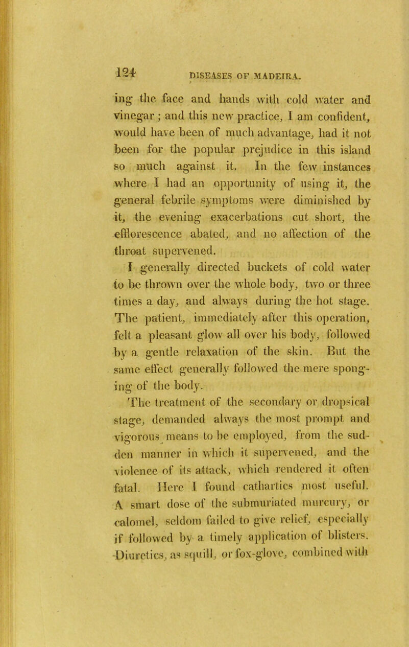 ing the face and hands with cold water and vinegar; and this new practice, I am confident, would have been of much advantage, had it not been for the popular prejudice in this island so much against it. In the few instances where I had an opportunity of using it, the general febrile symptoms were diminished by it, the evening exacerbations cut short, the efflorescence abated, and no affection of the throat supervened. I generally directed buckets of cold water to be thrown over the whole body, two or three times a day, and always during the hot stage. The patient, immediately after this operation, felt a pleasant glow all over his body, followed by a gentle relaxation of the skin. But the same effect generally followed the mere spong- ing of the body. The treatment of the secondary or dropsical stage, demanded always the most prompt and vigorous means to be employed, from the sud- den manner in which it supervened, and the violence of its attack, which rendered it often fatal. Here I found cathartics most useful. A smart dose of the submuriated murcury, or calomel, seldom failed to give relief, especially if followed by a timely application of blisters. Diuretics, as squill, or fox-glove, combined with