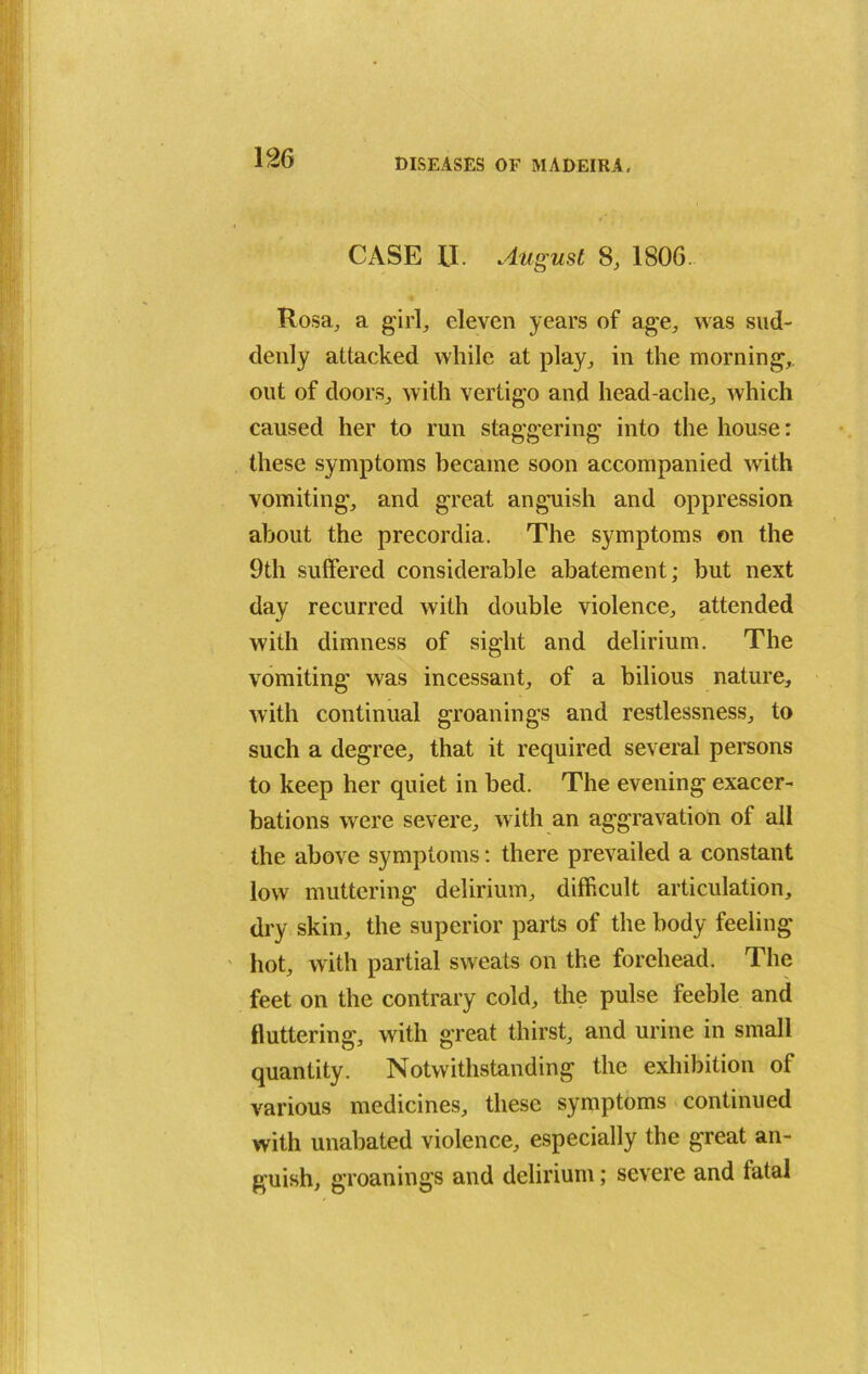 CASE II. August 8, 1806. Rosa, a girl, eleven years of age, was sud- denly attacked while at play, in the morning,, out of doors, with vertigo and head ache, which caused her to run staggering into the house: these symptoms became soon accompanied with vomiting, and great anguish and oppression about the precordia. The symptoms on the 9th suffered considerable abatement; but next day recurred with double violence, attended with dimness of sight and delirium. The vomiting was incessant, of a bilious nature, with continual groanings and restlessness, to such a degree, that it required several persons to keep her quiet in bed. The evening exacer- bations were severe, with an aggravation of all the above symptoms: there prevailed a constant low muttering delirium, difficult articulation, dry skin, the superior parts of the body feeling hot, with partial sweats on the forehead. The feet on the contrary cold, the pulse feeble and fluttering, with great thirst, and urine in small quantity. Notwithstanding the exhibition of various medicines, these symptoms continued with unabated violence, especially the great an- guish, groanings and delirium; severe and fatal