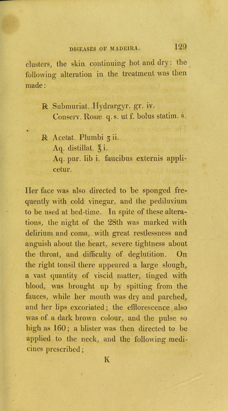 clusters, the skin continuing hot and dry: the following alteration in the treatment was then made: R Submuriat. Jlydrargyr. gr. iv. Conserv. Rosre q.s. ut f. bolus statim. s. R Acetat. Plumbi 3 ii. Aq. distillat. ^ i. Aq. pur. lib i. faucibus extends appli- cetur. Her face was also directed to be sponged fre* quently with cold vinegar, and the pediluvium to be used at bed-time. In spite of these altera- tions, the night of the 28th was marked with delirium and coma, with great restlessness and anguish about the heart, severe tightness about the throat, and difficulty of deglutition. On the right tonsil there appeared a large slough, a vast quantity of viscid matter, tinged with blood, was brought up by spitting from the fauces, while her mouth was dry and parched, and her lips excoriated; the efflorescence also was of a dark brown colour, and the pulse so high as 160; a blister was then directed to be applied to the neck, and the following medi- cines prescribed; K