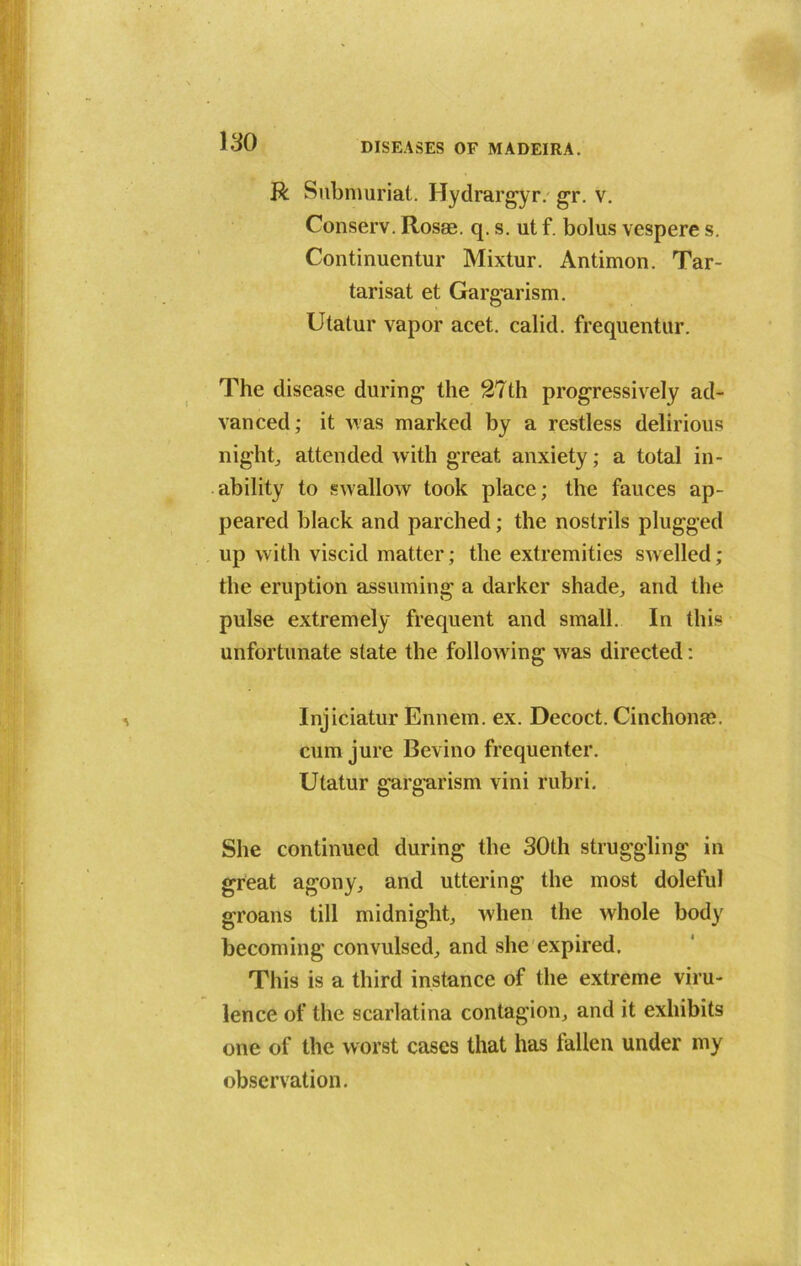 R Submuriat. Hydrargyr. gr. v. Conserv. Rosae. q. s. ut f. bolus vespere s. Continuentur Mixtur. Antimon. Tar- tarisat et Gargarism. Utatur vapor acet. calid. frequentur. The disease during1 the 27th progressively ad- vanced; it Mas marked by a restless delirious night, attended with great anxiety; a total in- ability to swallow took place; the fauces ap- peared black and parched; the nostrils plugged up with viscid matter; the extremities swelled; the eruption assuming a darker shade, and the pulse extremely frequent and small. In this unfortunate state the following was directed: Injiciatur Ennem. ex. Decoct. Cinchona?. cum jure Bevino frequenter. Utatur gargarism vini rubri. She continued during the 30th struggling in great agony, and uttering the most doleful groans till midnight, when the whole body becoming convulsed, and she expired. This is a third instance of the extreme viru- lence of the scarlatina contagion, and it exhibits one of the worst cases that has Men under my observation.