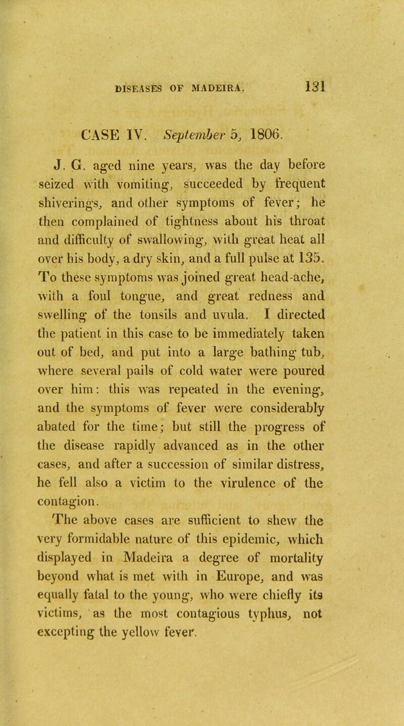 CASE IV. September 5, 1806. J. G. aged nine years, was the day before seized with vomiting, succeeded by frequent shiverings, and other symptoms of fever; he then complained of tightness about his throat and difficulty of swallowing, with great heat all over his body, a dry skin, and a full pulse at 135. To these symptoms was joined great head ache, with a foul tongue, and great redness and swelling of the tonsils and uvula. I directed the patient in this case to be immediately taken out of bed, and put into a large bathing tub, where several pails of cold water were poured over him: this was repeated in the evening, and the symptoms of fever were considerably abated for the time; but still the progress of the disease rapidly advanced as in the other cases, and after a succession of similar distress, he fell also a victim to the virulence of the contagion. The above cases are sufficient to shew the very formidable nature of this epidemic, which displayed in Madeira a degree of mortality beyond what is met with in Europe, and was equally fatal to the young, who were chiefly its victims, as the most contagious typhus, not excepting the yellow fever.