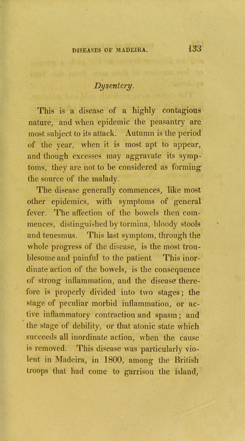 Dysentery. This is a disease of a highly contagious nature, and when epidemic the peasantry are most subject to its attack. Autumn is the period of the year, when it is most apt to appear, and though excesses may aggravate its symp- toms, they are not to be considered as forming the source of the malady. The disease generally commences, like most other epidemics, with symptoms of general fever. The affection of the bowels then com?- mences, distinguished by tormina, bloody stools and tenesmus. This last symptom, through the whole progress of the disease, is the most trou- blesome and painful to the patient This inor- dinate action of the bowels, is the consequence of strong inflammation, and the disease there- fore is properly divided into two stages; the stage of peculiar morbid inflammation, or ac- tive inflammatory contraction and spasm; and the stage of debility, or that atonic state which succeeds all inordinate action, when the cause is removed. This disease was particularly vio- lent in Madeira, in 1800, among the British troops that had come to garrison the island.