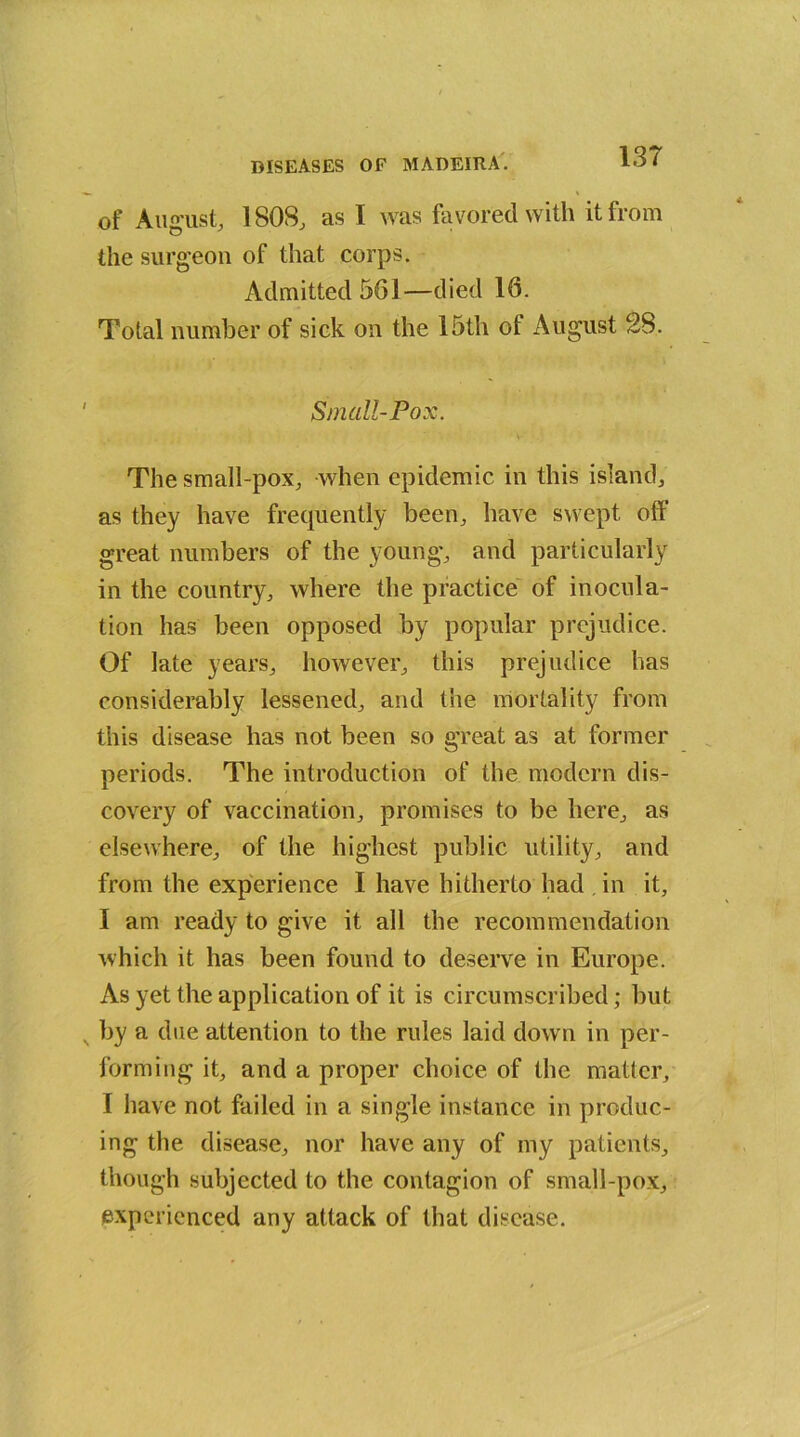 of August, 1808, as I was favored with it from the surgeon of that corps. Admitted 561—died 16. Total number of sick on the 15th of August 28. Small-Pox. The small-pox, when epidemic in this island, as they have frequently been, have swept off great numbers of the young, and particularly in the country, where the practice of inocula- tion has been opposed by popular prejudice. Of late years, however, this prejudice has considerably lessened, and the mortality from this disease has not been so great as at former periods. The introduction of the modern dis- covery of vaccination, promises to be here, as elsewhere, of the highest public utility, and from the experience I have hitherto had in it, I am ready to give it all the recommendation which it has been found to deserve in Europe. As yet the application of it is circumscribed; but N by a due attention to the rules laid down in per- forming it, and a proper choice of the matter, I have not failed in a single instance in produc- ing the disease, nor have any of my patients, though subjected to the contagion of small-pox, experienced any attack of that disease.