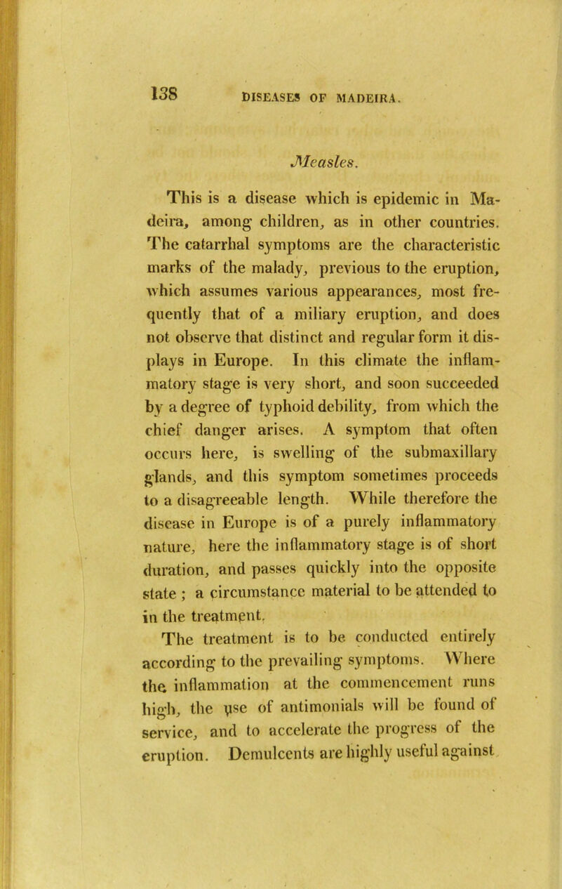 •Measles. This is a disease which is epidemic in Ma- deira, among children, as in other countries. The catarrhal symptoms are the characteristic marks of the malady, previous to the eruption, which assumes various appearances, most fre- quently that of a miliary eruption, and does not observe that distinct and regular form it dis- plays in Europe. In this climate the inflam- matory stage is very short, and soon succeeded by a degree of typhoid debility, from which the chief danger arises. A symptom that often occurs here, is swelling of the submaxillary glands, and this symptom sometimes proceeds to a disagreeable length. While therefore the disease in Europe is of a purely inflammatory nature, here the inflammatory stage is of short duration, and passes quickly into the opposite state ; a circumstance material to be attended to in the treatment. The treatment is to be. conducted entirely according to the prevailing symptoms. Where the inflammation at the commencement runs hi°h the use of antimonials will be tound ot service, and to accelerate the progress of the eruption. Demulcents are highly useful against