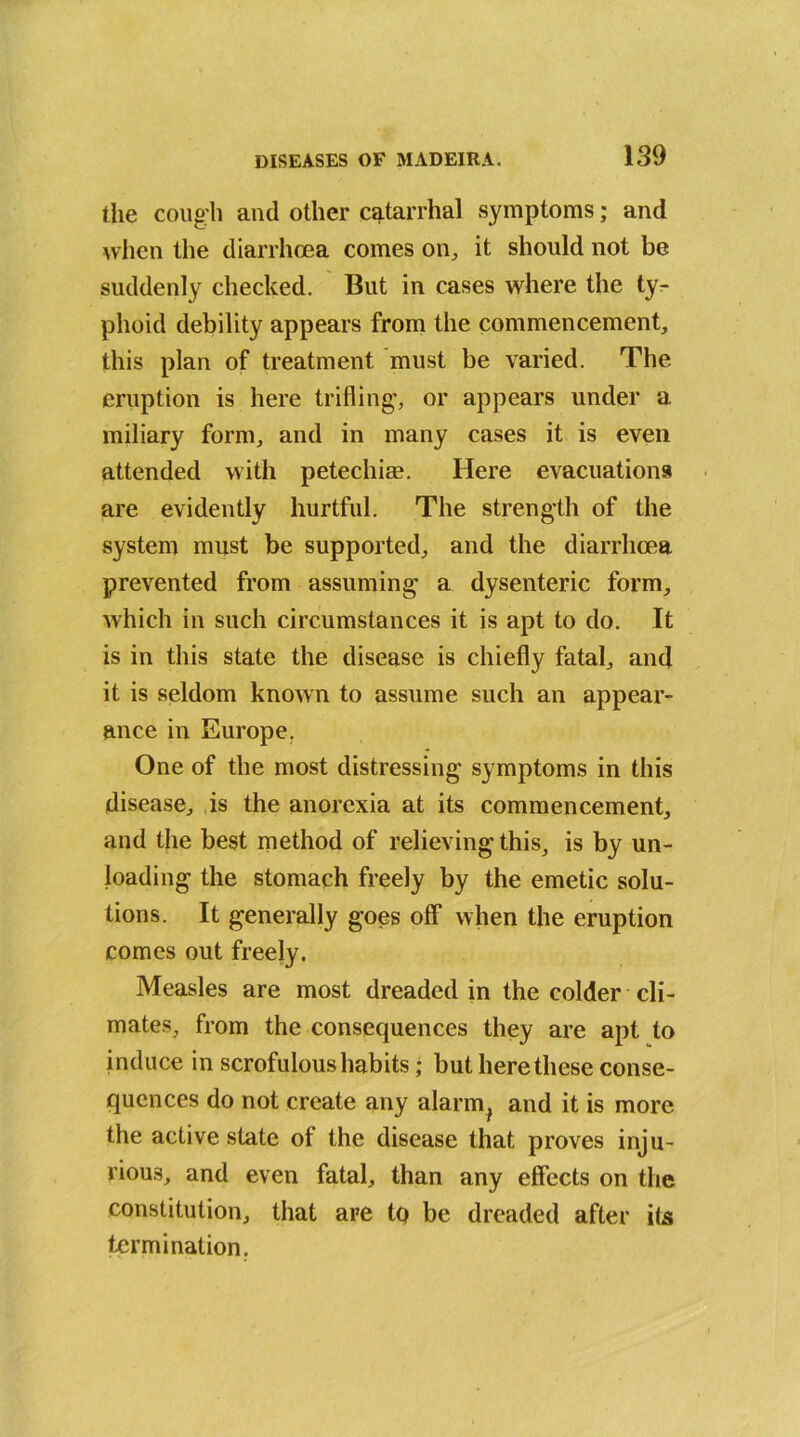 the cough and other catarrhal symptoms; and when the diarrhoea comes on, it should not be suddenly checked. But in cases where the ty- phoid debility appears from the commencement, this plan of treatment must be varied. The eruption is here trifling', or appears under a miliary form, and in many cases it is even attended with petechias. Here evacuations are evidently hurtful. The strength of the system must be supported, and the diarrhoea prevented from assuming a dysenteric form, which in such circumstances it is apt to do. It is in this state the disease is chiefly fatal, and it is seldom known to assume such an appear- ance in Europe. One of the most distressing symptoms in this disease, is the anorexia at its commencement, and the best method of relieving this, is by un- loading the stomach freely by the emetic solu- tions. It generally goes off when the eruption comes out freely. Measles are most dreaded in the colder cli- mates, from the consequences they are apt to induce in scrofulous habits; but here these conse- quences do not create any alarm, and it is more the active state of the disease that proves inju- rious, and even fatal, than any effects on the constitution, that are to be dreaded after its termination.