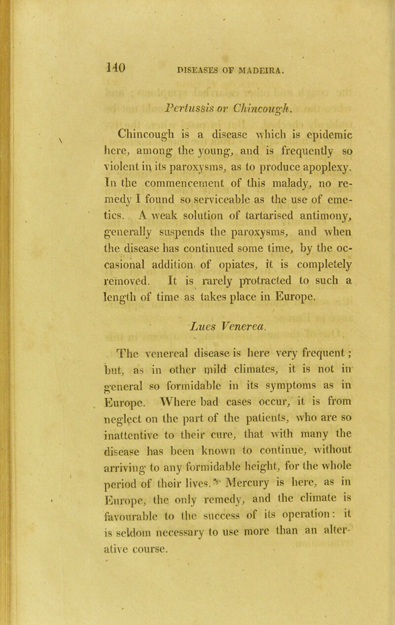 Pertussis nr Chincou&h. o Chincough is a disease which is epidemic here, among the young, and is frequently so violent in its paroxysms, as to produce apoplexy. In the commencement of this malady, no re- medy I found so serviceable as the use of eme- tics. A weak solution of tartarised antimony, generally suspends the paroxysms, and when the disease has continued some time, by the oc- casional addition, of opiates, it is completely removed. It is rarely protracted to such a length of time as takes place in Europe. Lues Venerea. The venereal disease is here very frequent ; but, as in other ipild climates, it is not in general so formidable in its symptoms as in Europe. Where bad cases occur, it is from neglect on the part of the patients, who are so inattentive to their cure, that with many the disease has been known to continue, without arriving to any formidable height, for the whole period of their lives.* Mercury is here, as in Europe, the only remedy, and the climate is favourable to the success of its operation: it is seldom necessary to use more than an alter- ative course.