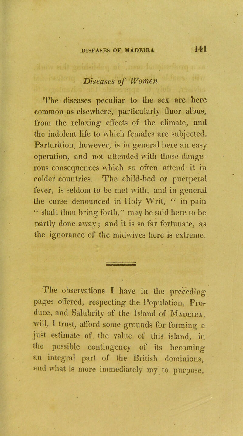 Diseases of Women. The diseases peculiar to the sex are here common as elsewhere,, particularly fluor albus, from the relaxing' effects of the climate, and the indolent life to which females are subjected. Parturition, however, is in general here an easy operation, and not attended with those dange- rous consequences which so often attend it in colder countries. The child-bed or puerperal fever, is seldom to be met with, and in general the curse denounced in Holy Writ, tc in pain f<: slialt thou bring forth,” may be said here to be partly done away; and it is so far fortunate, as the ignorance of the midwives here is extreme. The observations I have in the preceding pages offered, respecting the Population, Pror duce, and Salubrity of the Island of Madeira, will, I trust, afford some grounds for forming a just estimate of the value of this island, in the possible contingency of its becoming an integral part ol the British dominions, and what is more immediately my to purpose.