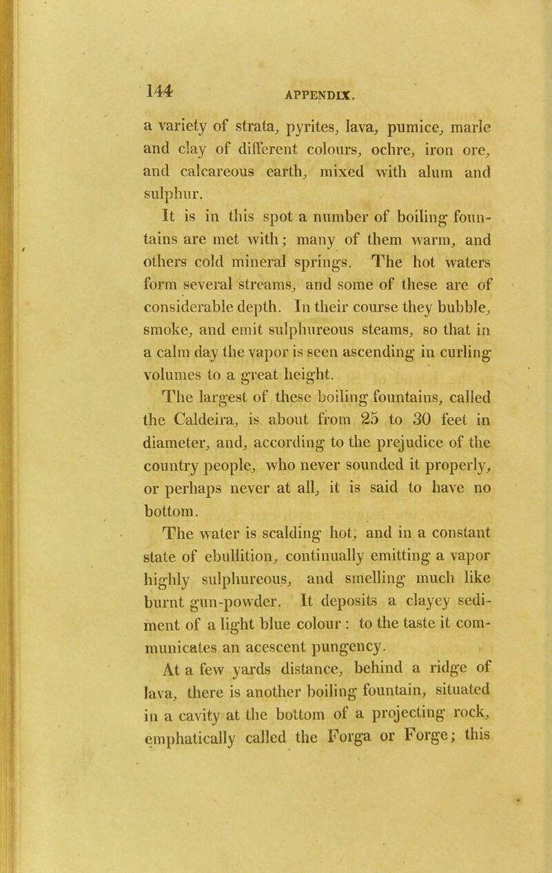 a variety of strata, pyrites, lava, pumice, marie and clay of different colours, ochre, iron ore, and calcareous earth, mixed with alum and sulphur. It is in this spot a number of boiling foun- tains are met with; many of them warm, and others cold mineral springs. The hot waters form several streams, and some of these are of considerable depth. In their course they bubble, smoke, and emit sulphureous steams, so that in a calm day the vapor is seen ascending in curling volumes to a great height. The largest of these boiling fountains, called the Caldeira, is about from 25 to 30 feet in diameter, and, according to the prejudice of the country people, who never sounded it properly , or perhaps never at all, it is said to have no bottom. The water is scalding hot; and in a constant state of ebullition, continually emitting a vapor highly sulphureous, and smelling much like burnt gun-powder. It deposits a clayey sedi- ment of a light blue colour : to the taste it com- municates an acescent pungency. At a few yards distance, behind a ridge of lava, there is another boiling fountain, situated in a cavity at the bottom of a projecting rock, emphatically called the Forga or Forge; this