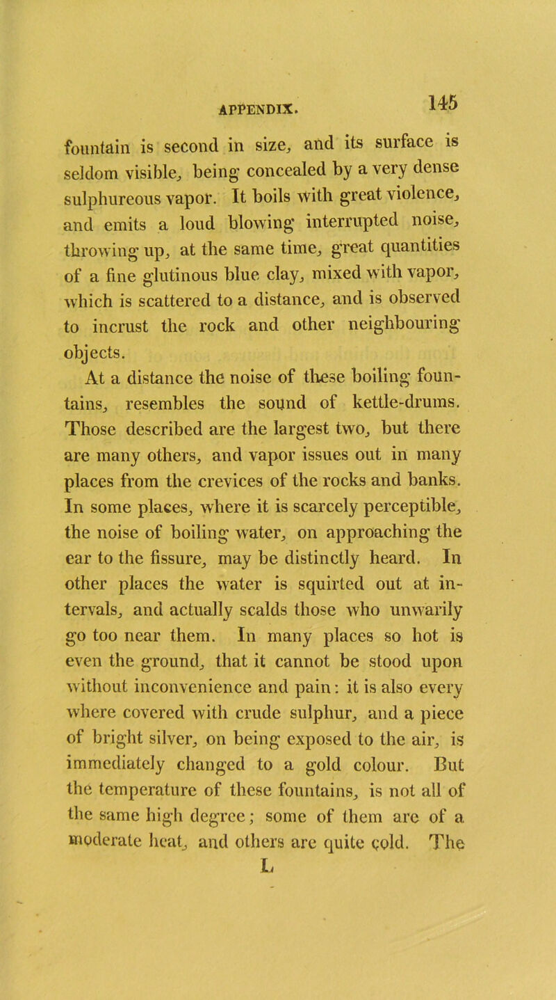 fountain is second in size,, and its surface is seldom visible,, being concealed by a very dense sulphureous vapor. It boils with great violence., and emits a loud blowing interrupted noise, throwing up, at the same time, great quantities of a fine glutinous blue clay, mixed with vapor, which is scattered to a distance, and is observed to incrust the rock and other neighbouring objects. At a distance the noise of these boiling foun- tains, resembles the sound of kettle-drums. Those described are the largest two, but there are many others, and vapor issues out in many places from the crevices of the rocks and banks. In some places, where it is scarcely perceptible, the noise of boiling water, on approaching the ear to the fissure, may be distinctly heard. In other places the water is squirted out at in- tervals, and actually scalds those who unwarily go too near them. In many places so hot is even the ground, that it cannot be stood upon without inconvenience and pain: it is also every where covered with crude sulphur, and a piece of bright silver, on being exposed to the air, is immediately changed to a gold colour. But the temperature of these fountains, is not all of the same high degree; some of them arc of a. moderate heat, and others are quite cold. The L